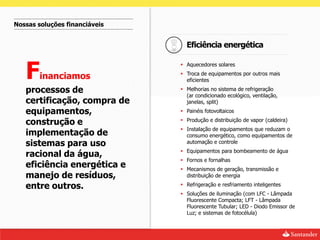 Nossas soluções financiáveis


                                 Eficiência energética


   F
                                Aquecedores solares

        inanciamos              Troca de equipamentos por outros mais
                                 eficientes

   processos de                 Melhorias no sistema de refrigeração
                                 (ar condicionado ecológico, ventilação,
   certificação, compra de       janelas, split)
   equipamentos,                Painéis fotovoltaicos

   construção e                 Produção e distribuição de vapor (caldeira)
                                Instalação de equipamentos que reduzam o
   implementação de              consumo energético, como equipamentos de
   sistemas para uso             automação e controle
                                Equipamentos para bombeamento de água
   racional da água,
                                Fornos e fornalhas
   eficiência energética e      Mecanismos de geração, transmissão e
   manejo de resíduos,           distribuição de energia

   entre outros.                Refrigeração e resfriamento inteligentes
                                Soluções de iluminação (com LFC - Lâmpada
                                 Fluorescente Compacta; LFT - Lâmpada
                                 Fluorescente Tubular; LED - Diodo Emissor de
                                 Luz; e sistemas de fotocélula)
 