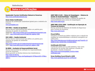 Referências

          Selos e Certificações

Sustainable Tourism Certification Network of Americas             ABNT NBR 15.401 – Meios de Hospedagem – Sistema de
http://www.certificationnetwork.org/                              Gestão de Sustentabilidade – Requisitos
                                                                  Norma nacional que certifica o sistema de gestão de
Green Globe Certification                                         sustentabilidade para meios de hospedagem.
Empresa de certificação sustentável global para a indústria de    http://www.abnt.org.br
turismo.
www.greenglobe.com                                                ABNT NBR 15331:2006 - Certificação em Operação de
                                                                  Turismo de Aventura
ISO 9001 – Gestão da Qualidade                                    Norma nacional de Sistemas de Gestão da Segurança
Norma técnica internacional que define um padrão para             para Turismo de Aventura.
sistemas de gestão da qualidade.                                  http://www.abnt.org.br
INMETRO: http://www.inmetro.gov.br/qualidade/docOrientativo.asp
ABNT: http://www.abnt.org.br/m3.asp?cod_pagina=1005               Procel Edifica
                                                                  Iniciativa nacional que define critérios para a adoção de
ISO 14001 – Gestão Ambiental                                      medidas de sustentabilidade e eficiência energética em
Norma técnica internacional que define um padrão para             edificações.
sistemas de gestão da ambiental.                                  http://www.eletrobras.gov.br/elb/procel/main.asp?TeamID={A
INMETRO:                                                          8468F2A-5813-4D4B-953A-1F2A5DAC9B55}
http://www.inmetro.gov.br/credenciamento/organismos/oca.asp
ABNT:http://www.abnt.org.br/m3.asp?cod_pagina=1006                Certificação ECO Hotel
                                                                  Certificado global para a rede hoteleira. Tem como
SA 8000 – Avaliação de Responsabilidade Social                    referências as normas ISO relativas à Gestão de
Norma internacional de avaliação da responsabilidade              Qualidade e Gestão Ambiental.
social de empresas.                                               http://www.ecocrownhospitality.com/Eco-Hotel-
Busca garantir os direitos básicos dos trabalhadores.             Certification.php
http://www.sa-intl.org
index.cfmfuseaction=Page.viewPage&pageId=937&parentID=479&no      Green Building Council Brasil e LEED
deID=1                                                            http://www.gbcbrasil.org.br/?p=certificacao
 