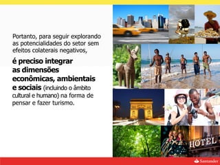 Portanto, para seguir explorando
as potencialidades do setor sem
efeitos colaterais negativos,
é preciso integrar
as dimensões
econômicas, ambientais
e sociais (incluindo o âmbito
cultural e humano) na forma de
pensar e fazer turismo.
 