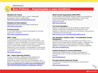 Referências
       Boas Práticas – Organizações e suas iniciativas

Ministério do Turismo                                        World Tourism Organization (WTO/OMT)
Oferece informações sobre o setor, legislação,               É uma agência das Nações Unidas, focada na promoção do
programas, ações e publicações.                              turismo responsável, ético, sustentável e com acesso
http://www.turismo.gov.br/turismo/home.html                  universal. Dá especial atenção aos países em
                                                             desenvolvimento.
Ministério do Meio Ambiente                                  http://www.unwto.org
Importante fonte de informações ambientais.
http://www.mma.gov.br/                                       The Travel Foundation
                                                             Auxilia as agências de turismo inglesas a adotar ações
Pro Poor Tourism                                             efetivas em turismo sustentável e transformar seus
É uma ONG dedicada a traçar estratégias de inclusão          negócios, utilizando uma série de ferramentas, treinamentos
social para o turismo.                                       e materiais de comunicação.
http://www.propoortourism.org.uk/                            http://w//////////////////ww.thetravelfoundation.org.uk

WWF – Brasil                                                 Tour Operators’ Initiative (TOI) – For Sustainable Tourism
É o braço brasileiro da Rede WWF, a maior rede               Development
independente de conservação natural do planeta, com          Iniciativa desenvolvida por operadoras de turismo com o
atuação em mais de 100 países e o apoio de cerca de 5        apoio de três programas das Nações Unidas – Programa das
milhões de pessoas, incluindo associados e voluntários.      Nações Unidas para o Meio Ambiente (PNUMA/ ÚNEP);
Entre as informações sobre turismo sustentável               UNESCO e Organização Mundial para o Turismo (UNWTO).
disponíveis no seu website, recomendamos o download          http://www.toinitiative.org/
do Passaporte Sustentável, com dicas para uma viagem
consciente.                                                  Instituto Ecobrasil de Turismo Sustentável
http://www.wwf.org.br                                        Organização independente voltada à divulgação de
                                                             informações sobre o turismo sustentável no Brasil e no
GRI – Globar Reporting Initiative                            mundo.
O mais renomado e utilizado padrão global para               www.ecobrasil.org.br
relatórios de sustentabilidade, desenvolveu o
Suplemento Setorial para Turismo Sustentável, com            The International Ecotourism Society
temas e indicadores específicos para empresas do setor.      É a ONG que se dedica há mais tempo à promoção do
http://www.globalreporting.org/NR/rdonlyres/A4FE86BB-8627-   ecoturismo.
4262-974B-47CC292C1D25/0/SS_TourOperators_ENG.pdf            http://www.ecotourism.org
 
