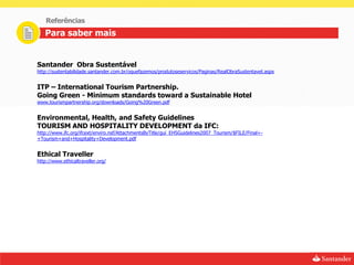 Referências
   Para saber mais


Santander Obra Sustentável
http://sustentabilidade.santander.com.br/oquefazemos/produtoseservicos/Paginas/RealObraSustentavel.aspx


ITP – International Tourism Partnership.
Going Green - Minimum standards toward a Sustainable Hotel
www.tourismpartnership.org/downloads/Going%20Green.pdf


Environmental, Health, and Safety Guidelines
TOURISM AND HOSPITALITY DEVELOPMENT da IFC:
http://www.ifc.org/ifcext/enviro.nsf/AttachmentsByTitle/gui_EHSGuidelines2007_Tourism/$FILE/Final+-
+Tourism+and+Hospitality+Development.pdf


Ethical Traveller
http://www.ethicaltraveller.org/
 