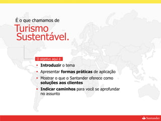 É o que chamamos de

Turismo
Sustentável.

         O objetivo aqui é:

         Introduzir o tema
         Apresentar formas práticas de aplicação
         Mostrar o que o Santander oferece como
          soluções aos clientes
         Indicar caminhos para você se aprofundar
          no assunto
 