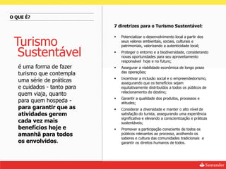 O QUE É?
                             7 diretrizes para o Turismo Sustentável:



 Turismo
                                Potencializar o desenvolvimento local a partir dos
                                 seus valores ambientais, sociais, culturais e
                                 patrimoniais, valorizando a autenticidade local;

  Sustentável                   Proteger o entorno e a biodiversidade, considerando
                                 novas oportunidades para seu aproveitamento
                                 responsável hoje e no futuro;
   é uma forma de fazer         Assegurar a viabilidade econômica de longo prazo
                                 das operações;
   turismo que contempla
                                Incentivar a inclusão social e o empreendedorismo,
   uma série de práticas         assegurando que os benefícios sejam
   e cuidados - tanto para       equitativamente distribuídos a todos os públicos de
                                 relacionamento do destino;
   quem viaja, quanto
                                Garantir a qualidade dos produtos, processos e
   para quem hospeda -           atitudes;
   para garantir que as         Considerar a diversidade e manter o alto nível de
   atividades gerem              satisfação do turista, assegurando uma experiência
                                 significativa e elevando a conscientização e práticas
   cada vez mais                 sustentáveis;
   benefícios hoje e            Promover a participação consciente de todos os
   amanhã para todos             públicos relevantes ao processo, acolhendo os
                                 saberes e cultura das comunidades tradicionais e
   os envolvidos.                garantir os direitos humanos de todos.
 