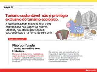 O QUE É?



 Turismo sustentável não é privilégio
 exclusivo do turismo ecológico.
 A sustentabilidade também deve estar
 contemplada nas viagens a centros
 urbanos, nas atividades culturais,
 gastronômicas e na forma de consumir.

    Qual a diferença?


       Não confunda
       Turismo Sustentável com
       Ecoturismo                                    Mas tudo isso pode ser realizado de forma
       Chamamos de Ecoturismo a modalidade de        irresponsável, agredindo o meio ambiente,
       viagem que busca um contato próximo com       comprometendo as potencialidades econômicas
       a natureza – explorando trilhas, descendo     do local e a vida das comunidades que o
       corredeiras, passeando por entre as copa da   habitam. Isso é justamente o que o turismo
       árvores etc.                                  sustentável visa combater.
 