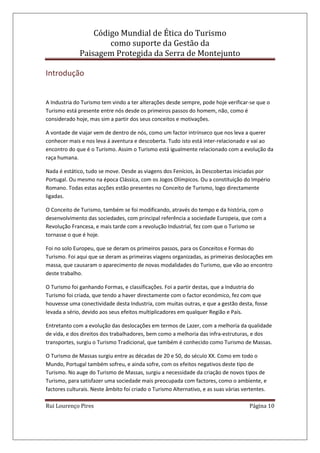 Código Mundial de Ética do Turismo
como suporte da Gestão da
Paisagem Protegida da Serra de Montejunto
Rui Lourenço Pires Página 10
Introdução
A Industria do Turismo tem vindo a ter alterações desde sempre, pode hoje verificar-se que o
Turismo está presente entre nós desde os primeiros passos do homem, não, como é
considerado hoje, mas sim a partir dos seus conceitos e motivações.
A vontade de viajar vem de dentro de nós, como um factor intrínseco que nos leva a querer
conhecer mais e nos leva á aventura e descoberta. Tudo isto está inter-relacionado e vai ao
encontro do que é o Turismo. Assim o Turismo está igualmente relacionado com a evolução da
raça humana.
Nada é estático, tudo se move. Desde as viagens dos Fenícios, às Descobertas iniciadas por
Portugal. Ou mesmo na época Clássica, com os Jogos Olímpicos. Ou a constituição do Império
Romano. Todas estas acções estão presentes no Conceito de Turismo, logo directamente
ligadas.
O Conceito de Turismo, também se foi modificando, através do tempo e da história, com o
desenvolvimento das sociedades, com principal referência a sociedade Europeia, que com a
Revolução Francesa, e mais tarde com a revolução Industrial, fez com que o Turismo se
tornasse o que é hoje.
Foi no solo Europeu, que se deram os primeiros passos, para os Conceitos e Formas do
Turismo. Foi aqui que se deram as primeiras viagens organizadas, as primeiras deslocações em
massa, que causaram o aparecimento de novas modalidades do Turismo, que vão ao encontro
deste trabalho.
O Turismo foi ganhando Formas, e classificações. Foi a partir destas, que a Industria do
Turismo foi criada, que tendo a haver directamente com o factor económico, fez com que
houvesse uma conectividade desta Industria, com muitas outras, e que a gestão desta, fosse
levada a sério, devido aos seus efeitos multiplicadores em qualquer Região e País.
Entretanto com a evolução das deslocações em termos de Lazer, com a melhoria da qualidade
de vida, e dos direitos dos trabalhadores, bem como a melhoria das infra-estruturas, e dos
transportes, surgiu o Turismo Tradicional, que também é conhecido como Turismo de Massas.
O Turismo de Massas surgiu entre as décadas de 20 e 50, do século XX. Como em todo o
Mundo, Portugal também sofreu, e ainda sofre, com os efeitos negativos deste tipo de
Turismo. No auge do Turismo de Massas, surgiu a necessidade da criação de novos tipos de
Turismo, para satisfazer uma sociedade mais preocupada com factores, como o ambiente, e
factores culturais. Neste âmbito foi criado o Turismo Alternativo, e as suas várias vertentes.
 