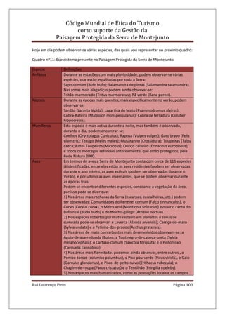 Código Mundial de Ética do Turismo
como suporte da Gestão da
Paisagem Protegida da Serra de Montejunto
Rui Lourenço Pires Página 100
Hoje em dia podem observar-se várias espécies, das quais vou representar no próximo quadro:
Quadro nº11: Ecossistema presente na Paisagem Protegida da Serra de Montejunto.
Espécie Definições
Anfíbios Durante as estações com mais pluviosidade, podem observar-se várias
espécies, que estão espalhadas por toda a Serra:
Sapo-comum (Bufo bufo); Salamandra de pintas (Salamandra salamandra).
Nas zonas mais alagadiças podem ainda observar-se:
Tritão-marmorado (Tritus marmoratus); Rã verde (Rana perezi).
Répteis Durante as épocas mais quentes, mais especificamente no verão, podem
observar-se:
Sardão (Lacerta lépida); Lagartixa do Mato (Psammodromus algirus);
Cobra-Rateira (Malpolon monspessulanus); Cobra de ferradura (Coluber
hippocrepis).
Mamíferos Esta espécie é mais activa durante a noite, mas também é observada,
durante o dia, podem encontrar-se:
Coelhos (Oryctolagus Cuniculus); Raposa (Vulpes vulpes); Gato bravo (Felis
silvestris); Texugo (Meles meles); Musaranho (Crossidura); Toupeiras (Talpa
caeca; Ratos Toupeiros (Microtus); Ouriço caixeiro (Erinaceus europheus),
e todos os morcegos referidos anteriormente, que estão protegidos, pela
Rede Natura 2000.
Aves Em termos de aves a Serra de Montejunto conta com cerca de 115 espécies
já identificadas, entre elas estão as aves residentes (podem ser observadas
durante o ano inteiro, as aves estivais (podem ser observadas durante o
Verão), e por ultimo as aves invernantes, que se podem observar durante
as épocas frias.
Podem se encontrar diferentes espécies, consoante a vegetação da área,
por isso pode se dizer que:
1) Nas áreas mais rochosas da Serra (escarpas, cascalheiras, etc.) podem
ser observadas: Comunidades do Peneirei comum (Falco tinnunculos), o
Corvo (Corvus corax), o Melro azul (Monticola solitarius) e ouvir o canto do
Bufo real (Budo budo) e do Mocho-galego (Athene noctua).
2) Nos espaços cobertos por mato rasteiro em planaltos e zonas de
cumeada pode-se observar: a Laverca (Alauda arvensis); Carriça-do-mato
(Sylvia undata) e a Petinha-dos-prados (Anthus pratensis).
3) Nas áreas de mato com arbustos mais desenvolvidos observam-se: a
Águia-de-asa-redonda (Buteo; a Toutinegra-de-cabeça-preta (Sylvia
melanocephala), o Cartaxo-comum (Saxicola torquata) e o Pintorroxo
(Carduelis cannabina).
4) Nas áreas mais florestadas podemos ainda observar, entre outros , o
Pombo-torcaz (columba palumbus), o Pica-pau-verde (Picus viridis), o Gaio
(Garrulus glandarius), o Pisco-de-peito-ruivo (Erithacus rubecula), o
Chapim-de-roupa (Parus cristatus) e o Tentilhão (Fringilla coelebs).
5) Nos espaços mais humanizados, como as povoações locais e os campos
 