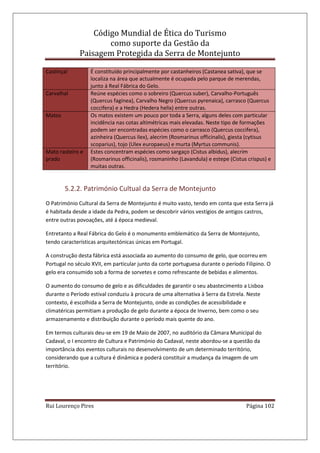 Código Mundial de Ética do Turismo
como suporte da Gestão da
Paisagem Protegida da Serra de Montejunto
Rui Lourenço Pires Página 102
Castinçal É constituído principalmente por castanheiros (Castanea sativa), que se
localiza na área que actualmente é ocupada pelo parque de merendas,
junto á Real Fábrica do Gelo.
Carvalhal Reúne espécies como o sobreiro (Quercus suber), Carvalho-Português
(Quercus fagínea), Carvalho Negro (Quercus pyrenaica), carrasco (Quercus
coccifera) e a Hedra (Hedera helix) entre outras.
Matos Os matos existem um pouco por toda a Serra, alguns deles com particular
incidência nas cotas altimétricas mais elevadas. Neste tipo de formações
podem ser encontradas espécies como o carrasco (Quercus coccifera),
azinheira (Quercus ilex), alecrim (Rosmarinus officinalis), giesta (cytisus
scoparius), tojo (Ulex europaeus) e murta (Myrtus communis).
Mato rasteiro e
prado
Estes concentram espécies como sargaço (Cistus albidus), alecrim
(Rosmarinus officinalis), rosmaninho (Lavandula) e estepe (Cistus crispus) e
muitas outras.
5.2.2. Património Cultual da Serra de Montejunto
O Património Cultural da Serra de Montejunto é muito vasto, tendo em conta que esta Serra já
é habitada desde a idade da Pedra, podem se descobrir vários vestígios de antigos castros,
entre outras povoações, até á época medieval.
Entretanto a Real Fábrica do Gelo é o monumento emblemático da Serra de Montejunto,
tendo características arquitectónicas únicas em Portugal.
A construção desta fábrica está associada ao aumento do consumo de gelo, que ocorreu em
Portugal no século XVII, em particular junto da corte portuguesa durante o período Filipino. O
gelo era consumido sob a forma de sorvetes e como refrescante de bebidas e alimentos.
O aumento do consumo de gelo e as dificuldades de garantir o seu abastecimento a Lisboa
durante o Período estival conduziu à procura de uma alternativa à Serra da Estrela. Neste
contexto, é escolhida a Serra de Montejunto, onde as condições de acessibilidade e
climatéricas permitiam a produção de gelo durante a época de Inverno, bem como o seu
armazenamento e distribuição durante o período mais quente do ano.
Em termos culturais deu-se em 19 de Maio de 2007, no auditório da Câmara Municipal do
Cadaval, o I encontro de Cultura e Património do Cadaval, neste abordou-se a questão da
importância dos eventos culturais no desenvolvimento de um determinado território,
considerando que a cultura é dinâmica e poderá constituir a mudança da imagem de um
território.
 