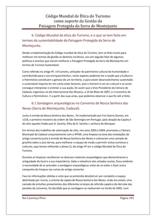 Código Mundial de Ética do Turismo
como suporte da Gestão da
Paisagem Protegida da Serra de Montejunto
Rui Lourenço Pires Página 103
6. Código Mundial de ética do Turismo, e o que se tem feito em
termos da sustentabilidade da Paisagem Protegida da Serra de
Montejunto.
Desde a implementação do Código mundial de ética do Turismo, tem-se feito muito para
melhorar em termos de gestão os destinos turísticos, vou em seguida falar de algumas
políticas e eventos que vieram melhorar a Paisagem Protegida da Serra de Montejunto em
termos de Turismo Sustentável.
Como referido no artigo 4º, «O turismo, utilizador do património cultural da humanidade e
contribuindo para o seu enriquecimento», neste aspecto podemos ter a noção que a Cultura e
o Património constituem a génese de um território, e para existir desenvolvimento sustentado
e sustentável importa ter em conta estes factores, pois o Homem é um ser cultural e só assim
consegue interpretar e orientar a sua acção, foi assim que a Vice-Presidente da Câmara do
Cadaval, organizou no dia Internacional dos Museus, a 19 de Maio de 2007, o «I encontro de
Cultura e Património». E a partir das suas actas, que podemos observar o que foi até aí feito.
6.1 Sondagens arqueológicas no Convento de Nossa Senhora das
Neves (Serra de Montejunto, Cadaval).
Junto á ermida da Nossa Senhora das Neves , foi implementado por Frei Soeiro Gomes, em
1218, o primeiro mosteiro da ordem de São Domingos em Portugal, após doação da Capela e
do sítio aqueles frades por D. Sancha, filha de D. Sancho I, senhora de Alenquer.
Em termos dos trabalhos de valorização do sítio, nos anos 2003 e 2004, promoveu a Câmara
Municipal do Cadaval conjuntamente com o IPPAR, uma limpeza na área das instalações do
antigo convento junto á ermida de Nossa Senhora das Neves e colocaram uma camada de
gravilha sobre o piso térreo, para melhorar o espaço de modo a permitir visitas turísticas e
culturais, aqui temos reflectido a alínea 2), do artigo 4º ver o código Mundial de Ética do
Turismo.
Durante as limpezas recolheram-se diversos materiais arqueológicos que demonstraram a
antiguidade do local e a sua importância, dada a relevância dos achados avulso, ficou evidente
a necessidade de se proceder a sondagens arqueológicas antes de se voltar a fazer outra
campanha de limpeza nas ruínas do antigo convento.
Face às informações obtidas e visto que se pretendia desobstruir por completo o espaço
delimitado por muros, a oriente da capela de Nossa Senhora das Neves, onde era visível, uma
camada de entulhos provenientes dos diferentes arranjos da referida capela e do derrube das
paredes do convento, foi decidido que as sondagens se realizariam no Verão de 2005, num
 