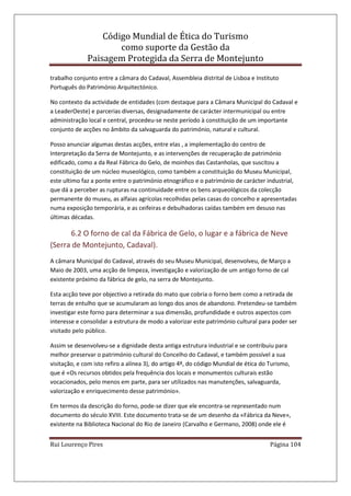 Código Mundial de Ética do Turismo
como suporte da Gestão da
Paisagem Protegida da Serra de Montejunto
Rui Lourenço Pires Página 104
trabalho conjunto entre a câmara do Cadaval, Assembleia distrital de Lisboa e Instituto
Português do Património Arquitectónico.
No contexto da actividade de entidades (com destaque para a Câmara Municipal do Cadaval e
a LeaderOeste) e parcerias diversas, designadamente de carácter intermunicipal ou entre
administração local e central, procedeu-se neste período à constituição de um importante
conjunto de acções no âmbito da salvaguarda do património, natural e cultural.
Posso anunciar algumas destas acções, entre elas , a implementação do centro de
Interpretação da Serra de Montejunto, e as intervenções de recuperação de património
edificado, como a da Real Fábrica do Gelo, de moinhos das Castanholas, que suscitou a
constituição de um núcleo museológico, como também a constituição do Museu Municipal,
este ultimo faz a ponte entre o património etnográfico e o património de carácter industrial,
que dá a perceber as rupturas na continuidade entre os bens arqueológicos da colecção
permanente do museu, as alfaias agrícolas recolhidas pelas casas do concelho e apresentadas
numa exposição temporária, e as ceifeiras e debulhadoras caídas também em desuso nas
últimas décadas.
6.2 O forno de cal da Fábrica de Gelo, o lugar e a fábrica de Neve
(Serra de Montejunto, Cadaval).
A câmara Municipal do Cadaval, através do seu Museu Municipal, desenvolveu, de Março a
Maio de 2003, uma acção de limpeza, investigação e valorização de um antigo forno de cal
existente próximo da fábrica de gelo, na serra de Montejunto.
Esta acção teve por objectivo a retirada do mato que cobria o forno bem como a retirada de
terras de entulho que se acumularam ao longo dos anos de abandono. Pretendeu-se também
investigar este forno para determinar a sua dimensão, profundidade e outros aspectos com
interesse e consolidar a estrutura de modo a valorizar este património cultural para poder ser
visitado pelo público.
Assim se desenvolveu-se a dignidade desta antiga estrutura industrial e se contribuiu para
melhor preservar o património cultural do Concelho do Cadaval, e também possível a sua
visitação, e com isto refiro a alínea 3), do artigo 4º, do código Mundial de ética do Turismo,
que é «Os recursos obtidos pela frequência dos locais e monumentos culturais estão
vocacionados, pelo menos em parte, para ser utilizados nas manutenções, salvaguarda,
valorização e enriquecimento desse património».
Em termos da descrição do forno, pode-se dizer que ele encontra-se representado num
documento do século XVIII. Este documento trata-se de um desenho da «Fábrica da Neve»,
existente na Biblioteca Nacional do Rio de Janeiro (Carvalho e Germano, 2008) onde ele é
 
