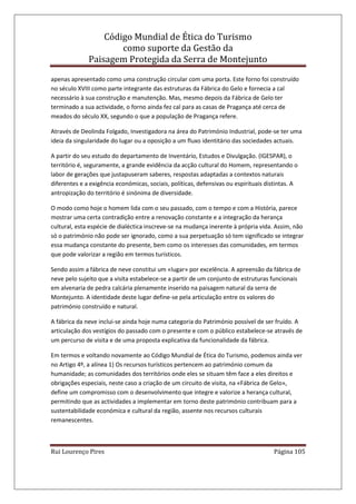 Código Mundial de Ética do Turismo
como suporte da Gestão da
Paisagem Protegida da Serra de Montejunto
Rui Lourenço Pires Página 105
apenas apresentado como uma construção circular com uma porta. Este forno foi construído
no século XVIII como parte integrante das estruturas da Fábrica do Gelo e fornecia a cal
necessário à sua construção e manutenção. Mas, mesmo depois da Fábrica de Gelo ter
terminado a sua actividade, o forno ainda fez cal para as casas de Pragança até cerca de
meados do século XX, segundo o que a população de Pragança refere.
Através de Deolinda Folgado, Investigadora na área do Património Industrial, pode-se ter uma
ideia da singularidade do lugar ou a oposição a um fluxo identitário das sociedades actuais.
A partir do seu estudo do departamento de Inventário, Estudos e Divulgação. (IGESPAR), o
território é, seguramente, a grande evidência da acção cultural do Homem, representando o
labor de gerações que justapuseram saberes, respostas adaptadas a contextos naturais
diferentes e a exigência económicas, sociais, políticas, defensivas ou espirituais distintas. A
antropização do território é sinónima de diversidade.
O modo como hoje o homem lida com o seu passado, com o tempo e com a História, parece
mostrar uma certa contradição entre a renovação constante e a integração da herança
cultural, esta espécie de dialéctica inscreve-se na mudança inerente à própria vida. Assim, não
só o património não pode ser ignorado, como a sua perpetuação só tem significado se integrar
essa mudança constante do presente, bem como os interesses das comunidades, em termos
que pode valorizar a região em termos turísticos.
Sendo assim a fábrica de neve constitui um «lugar» por excelência. A apreensão da fábrica de
neve pelo sujeito que a visita estabelece-se a partir de um conjunto de estruturas funcionais
em alvenaria de pedra calcária plenamente inserido na paisagem natural da serra de
Montejunto. A identidade deste lugar define-se pela articulação entre os valores do
património construído e natural.
A fábrica da neve inclui-se ainda hoje numa categoria do Património possível de ser fruído. A
articulação dos vestígios do passado com o presente e com o público estabelece-se através de
um percurso de visita e de uma proposta explicativa da funcionalidade da fábrica.
Em termos e voltando novamente ao Código Mundial de Ética do Turismo, podemos ainda ver
no Artigo 4º, a alínea 1) Os recursos turísticos pertencem ao património comum da
humanidade; as comunidades dos territórios onde eles se situam têm face a eles direitos e
obrigações especiais, neste caso a criação de um circuito de visita, na «Fábrica de Gelo»,
define um compromisso com o desenvolvimento que integre e valorize a herança cultural,
permitindo que as actividades a implementar em torno deste património contribuam para a
sustentabilidade económica e cultural da região, assente nos recursos culturais
remanescentes.
 