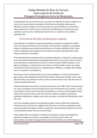 Código Mundial de Ética do Turismo
como suporte da Gestão da
Paisagem Protegida da Serra de Montejunto
Rui Lourenço Pires Página 106
A interpretação dos monumentos e sítios, que tem como objectivo principal a criação de um
vínculo entre o património e a sociedade, foi definida, por conteúdos criados para os
diferentes suportes a integrar no circuito de visita procuram descodificar o monumento a
todos aqueles que o fruírem. Assim, os conteúdos concebidos para a sinalética procuram
explicitar e assim encurtar a distância do monumento e os visitantes como também a
população local.
6.3 O Ciclo do Pão (Serra de Montejunto, Cadaval).
O resultado de um trabalho de campo desenvolvido no concelho do Cadaval entre 1989 e
1991, de carácter pré-industrial, foi constituído «O Ciclo do Pão», integrado na monografia
Cadaval: Contributos para o estudo da memória de um concelho, editada em 1995, sendo
ainda o resultado de uma iniciação à cultura material e ao domínio do património móvel,
imóvel e imaterial se intersectam.
A Serra de Montejunto repartida entre os concelhos de Alenquer e Cadaval, foi sempre espaço
de sustento agrícola sobretudo para populações deste último, uma vez que neste se localiza a
maior parte da área arável da Serra. De facto, o solo da vertente voltada a Alenquer é mais
íngreme, pedregoso, e acolhe menos chuva do que a vertente voltada a Oeste, que recebe
directamente as grandes massas de ar originadas sobre o Atlântico, carregadas de humidade,
que aí se condensam e precipitam-se.
Nascidos por entre o calcário da Serra, ou nas suas imediações, os ribeiros que fornecem a
água a toda a rede hidrográfica do Concelho do Cadaval, alimentavam também outrora, para
além das hortas e dos campos de cultivo, as várias azenhas onde se moía o pão que servia de
sustento às populações locais.
Já foram detectados sete azenhas no concelho do Cadaval entre 1989 e 1991, muitas das quais
em ruínas, do pequeno número de moleiros que cuida minimamente do seu moinho , a maior
parte limita-se a caiá-lo uma vez por festa, literalmente, ou a subir aos montes depois de dias
intensos de chuva para soltar as velas dos moinhos e deixá-las enxaguar, evitando que
apodreçam rapidamente, cuidado a que outros se escusam, retirando definitivamente as velas
das varas.
Com raras excepções, quando a nova geração ou algum citadino empreende recuperadas,
transformam-se os moinhos em refúgios de fim-de-semana ou de férias, despojando-os das
velas, do aparelho de moagem e ficando as pedras das mós encostadas às paredes do moinho
ou servindo para calcetar o terreiro em torno deste.
Sendo indefensável uma posição no sentido da conservação e restauro da totalidade do
património moageiro do concelho, ou da região, os esforços que têm vindo a ser
desenvolvidos no sentido da salvaguarda dos principais exemplares das várias tipologias que
 