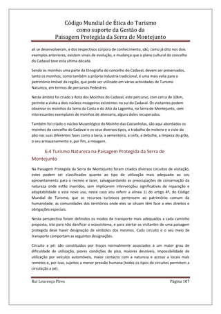 Código Mundial de Ética do Turismo
como suporte da Gestão da
Paisagem Protegida da Serra de Montejunto
Rui Lourenço Pires Página 107
ali se desenvolveram, e dos respectivos corpora de conhecimento, são, como já dito nos dois
exemplos anteriores, existem sinais de evolução, e mudança que o plano cultural do concelho
do Cadaval teve esta ultima década.
Sendo os moinhos uma parte da Etnografia do concelho do Cadaval, devem ser preservados,
tanto os moinhos, como também a própria Industria tradicional, é uma mais valia para o
património Imóvel da região, que pode ser utilizado em várias actividades de Turismo
Natureza, em termos de percursos Pedestres.
Neste âmbito foi criado a Rota dos Moinhos do Cadaval, este percurso, com cerca de 10km,
permite a visita a dois núcleos moageiros existentes no sul do Cadaval. Os visitantes podem
observar os moinhos da Serra da Costa e do Alto da Lagoinha, na Serra de Montejunto, com
interessantes exemplares de moinhos de alvenaria, alguns deles recuperados.
Também foi criado o núcleo Museológico do Moinho das Castanholas, são aqui abordados os
moinhos do concelho do Cadaval e os seus diversos tipos, o trabalho do moleiro e o ciclo do
pão nas suas diferentes fases como a lavra, a sementeira, a ceifa, a debulha, a limpeza do grão,
o seu armazenamento e, por fim, a moagem.
6.4 Turismo Natureza na Paisagem Protegida da Serra de
Montejunto
Na Paisagem Protegida da Serra de Montejunto foram criados diversos circuitos de visitação,
estes podem ser classificados quanto ao tipo de utilização mais adequado ao seu
aproveitamento para o recreio e lazer, salvaguardando as preocupações de conservação da
natureza onde estão inseridos, sem implicarem intervenções significativas de reparação e
adaptabilidade a este novo uso, neste caso vou referir a alínea 1) do artigo 4º, do Código
Mundial de Turismo, que os recursos turísticos pertencem ao património comum da
humanidade; as comunidades dos territórios onde eles se situam têm face a eles direitos e
obrigações especiais.
Nesta perspectiva foram definidos os modos de transporte mais adequados a cada caminho
proposto, isto para não danificar o ecossistema, e para alertar os visitantes de uma paisagem
protegida deve haver designação de símbolos dos mesmos. Cada circuito e o seu meio de
transporte comportam as seguintes designações.
Circuito a pé: são constituídos por troços normalmente associados a um maior grau de
dificuldade de utilização, piores condições de piso, maiores desníveis, impossibilidade de
utilização por veículos automóveis, maior contacto com a natureza e acesso a locais mais
remotos e, por isso, sujeitos a menor pressão humana (todos os tipos de circuitos permitem a
circulação a pé).
 