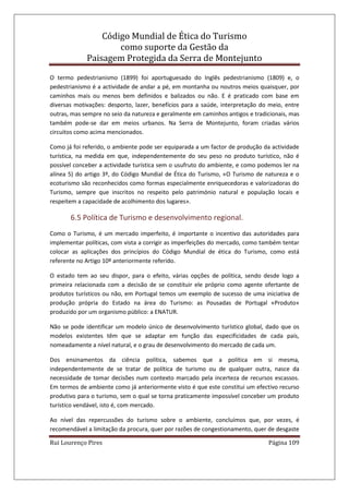 Código Mundial de Ética do Turismo
como suporte da Gestão da
Paisagem Protegida da Serra de Montejunto
Rui Lourenço Pires Página 109
O termo pedestrianismo (1899) foi aportuguesado do Inglês pedestrianismo (1809) e, o
pedestrianismo é a actividade de andar a pé, em montanha ou noutros meios quaisquer, por
caminhos mais ou menos bem definidos e balizados ou não. E é praticado com base em
diversas motivações: desporto, lazer, benefícios para a saúde, interpretação do meio, entre
outras, mas sempre no seio da natureza e geralmente em caminhos antigos e tradicionais, mas
também pode-se dar em meios urbanos. Na Serra de Montejunto, foram criadas vários
circuitos como acima mencionados.
Como já foi referido, o ambiente pode ser equiparada a um factor de produção da actividade
turística, na medida em que, independentemente do seu peso no produto turístico, não é
possível conceber a actividade turística sem o usufruto do ambiente, e como podemos ler na
alínea 5) do artigo 3º, do Código Mundial de Ética do Turismo, «O Turismo de natureza e o
ecoturismo são reconhecidos como formas especialmente enriquecedoras e valorizadoras do
Turismo, sempre que inscritos no respeito pelo património natural e população locais e
respeitem a capacidade de acolhimento dos lugares».
6.5 Política de Turismo e desenvolvimento regional.
Como o Turismo, é um mercado imperfeito, é importante o incentivo das autoridades para
implementar políticas, com vista a corrigir as imperfeições do mercado, como também tentar
colocar as aplicações dos princípios do Código Mundial de ética do Turismo, como está
referente no Artigo 10º anteriormente referido.
O estado tem ao seu dispor, para o efeito, várias opções de política, sendo desde logo a
primeira relacionada com a decisão de se constituir ele próprio como agente ofertante de
produtos turísticos ou não, em Portugal temos um exemplo de sucesso de uma iniciativa de
produção própria do Estado na área do Turismo: as Pousadas de Portugal «Produto»
produzido por um organismo público: a ENATUR.
Não se pode identificar um modelo único de desenvolvimento turístico global, dado que os
modelos existentes têm que se adaptar em função das especificidades de cada país,
nomeadamente a nível natural, e o grau de desenvolvimento do mercado de cada um.
Dos ensinamentos da ciência política, sabemos que a política em si mesma,
independentemente de se tratar de política de turismo ou de qualquer outra, nasce da
necessidade de tomar decisões num contexto marcado pela incerteza de recursos escassos.
Em termos de ambiente como já anteriormente visto é que este constitui um efectivo recurso
produtivo para o turismo, sem o qual se torna praticamente impossível conceber um produto
turístico vendável, isto é, com mercado.
Ao nível das repercussões do turismo sobre o ambiente, concluímos que, por vezes, é
recomendável a limitação da procura, quer por razões de congestionamento, quer de desgaste
 