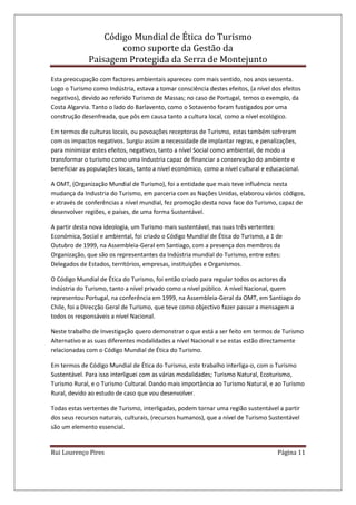 Código Mundial de Ética do Turismo
como suporte da Gestão da
Paisagem Protegida da Serra de Montejunto
Rui Lourenço Pires Página 11
Esta preocupação com factores ambientais apareceu com mais sentido, nos anos sessenta.
Logo o Turismo como Indústria, estava a tomar consciência destes efeitos, (a nível dos efeitos
negativos), devido ao referido Turismo de Massas; no caso de Portugal, temos o exemplo, da
Costa Algarvia. Tanto o lado do Barlavento, como o Sotavento foram fustigados por uma
construção desenfreada, que pôs em causa tanto a cultura local, como a nível ecológico.
Em termos de culturas locais, ou povoações receptoras de Turismo, estas também sofreram
com os impactos negativos. Surgiu assim a necessidade de implantar regras, e penalizações,
para minimizar estes efeitos, negativos, tanto a nível Social como ambiental, de modo a
transformar o turismo como uma Industria capaz de financiar a conservação do ambiente e
beneficiar as populações locais, tanto a nível económico, como a nível cultural e educacional.
A OMT, (Organização Mundial de Turismo), foi a entidade que mais teve influência nesta
mudança da Industria do Turismo, em parceria com as Nações Unidas, elaborou vários códigos,
e através de conferências a nível mundial, fez promoção desta nova face do Turismo, capaz de
desenvolver regiões, e países, de uma forma Sustentável.
A partir desta nova ideologia, um Turismo mais sustentável, nas suas três vertentes:
Económica, Social e ambiental, foi criado o Código Mundial de Ética do Turismo, a 1 de
Outubro de 1999, na Assembleia-Geral em Santiago, com a presença dos membros da
Organização, que são os representantes da Indústria mundial do Turismo, entre estes:
Delegados de Estados, territórios, empresas, instituições e Organismos.
O Código Mundial de Ética do Turismo, foi então criado para regular todos os actores da
Indústria do Turismo, tanto a nível privado como a nível público. A nível Nacional, quem
representou Portugal, na conferência em 1999, na Assembleia-Geral da OMT, em Santiago do
Chile, foi a Direcção Geral de Turismo, que teve como objectivo fazer passar a mensagem a
todos os responsáveis a nível Nacional.
Neste trabalho de Investigação quero demonstrar o que está a ser feito em termos de Turismo
Alternativo e as suas diferentes modalidades a nível Nacional e se estas estão directamente
relacionadas com o Código Mundial de Ética do Turismo.
Em termos de Código Mundial de Ética do Turismo, este trabalho interliga-o, com o Turismo
Sustentável. Para isso interliguei com as várias modalidades; Turismo Natural, Ecoturismo,
Turismo Rural, e o Turismo Cultural. Dando mais importância ao Turismo Natural, e ao Turismo
Rural, devido ao estudo de caso que vou desenvolver.
Todas estas vertentes de Turismo, interligadas, podem tornar uma região sustentável a partir
dos seus recursos naturais, culturais, (recursos humanos), que a nível de Turismo Sustentável
são um elemento essencial.
 