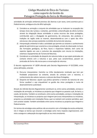 Código Mundial de Ética do Turismo
como suporte da Gestão da
Paisagem Protegida da Serra de Montejunto
Rui Lourenço Pires Página 111
actividades de animação ambiental previstas são diversas e por vezes, como acontece para o
Pedestrianismo, ambíguas e/ou de difícil aplicação:
1) Considera-se animação o conjunto de actividades que se traduzam na ocupação dos
tempos livres dos turistas e visitantes, permitindo a diversificação da oferta turística
através da integração dessas actividades e outros recursos das áreas protegidas,
contribuindo para a divulgação da gastronomia, do artesanato, dos produtos e
tradições da região onde se inserem, desenvolvendo-se com o apoio das infra-
estruturas e dos serviços existentes no âmbito do turismo de natureza;
2) Interpretação ambiental é toda a actividade que permite ao visitante o conhecimento
global do património que caracteriza a área protegida, através da observação no local,
das formações geológicas, da flora, fauna e respectivos habitats, bem como de
aspectos ligados aos usos e costumes das populações com recurso às instalações,
sistemas e equipamentos do Turismo de Natureza;
3) Consideram-se actividades de desporto de natureza todas as que sejam praticadas em
contacto directo com a natureza e que, pelas suas características, possam ser
praticadas de forma não nociva para a conservação da natureza.
O decreto regulamentar nº 18/99 alterado pelo Decreto Regulamentar nº 017/2003, entre
várias definições, entende:
1) Percurso interpretativo: Caminho ou trilho devidamente sinalizado que tem por
finalidade proporcionar ao visitante, através do contacto com a natureza, o
conhecimento dos valores naturais e culturais das Áreas Protegidas;
2) Desporto de Natureza: aquele cuja prática aproxima o homem da natureza de uma
forma saudável e seja enquadrável na gestão das áreas protegidas e numa de
desenvolvimento sustentável.
Através do referido Decreto Regulamentar constituem-se, entre outras actividades, serviços e
instalações de animação, as iniciativas ou projectos que integrem os passeios a pé, de barco, a
cavalo, de bicicleta. Também se constituem, entre outras actividades, serviços e instalações de
interpretação, as iniciativas ou projectos que integrem percursos interpretativos ou iniciativas,
projectos ou actividades sem instalações físicas, quer se realizem com carácter periódico, quer
com carácter isolado. Também actividades entre outras iniciativas ou projectos que integrem o
Pedestrianismo.
Em termos de estratégia estas políticas vão ao encontro com a Estratégia da escola ambiental,
isto é integra as teorias que encaram a estratégia como mera resposta organizacional, com
vista a assegurar a adequação da organização ao seu meio envolvente.
 