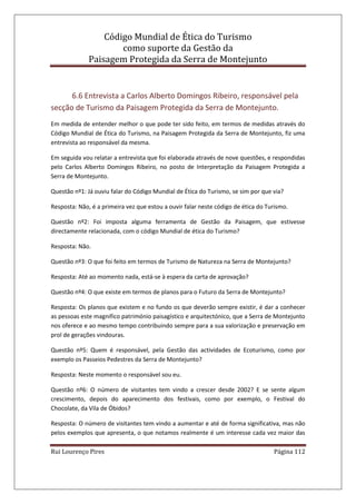 Código Mundial de Ética do Turismo
como suporte da Gestão da
Paisagem Protegida da Serra de Montejunto
Rui Lourenço Pires Página 112
6.6 Entrevista a Carlos Alberto Domingos Ribeiro, responsável pela
secção de Turismo da Paisagem Protegida da Serra de Montejunto.
Em medida de entender melhor o que pode ter sido feito, em termos de medidas através do
Código Mundial de Ética do Turismo, na Paisagem Protegida da Serra de Montejunto, fiz uma
entrevista ao responsável da mesma.
Em seguida vou relatar a entrevista que foi elaborada através de nove questões, e respondidas
pelo Carlos Alberto Domingos Ribeiro, no posto de Interpretação da Paisagem Protegida a
Serra de Montejunto.
Questão nº1: Já ouviu falar do Código Mundial de Ética do Turismo, se sim por que via?
Resposta: Não, é a primeira vez que estou a ouvir falar neste código de ética do Turismo.
Questão nº2: Foi imposta alguma ferramenta de Gestão da Paisagem, que estivesse
directamente relacionada, com o código Mundial de ética do Turismo?
Resposta: Não.
Questão nº3: O que foi feito em termos de Turismo de Natureza na Serra de Montejunto?
Resposta: Até ao momento nada, está-se à espera da carta de aprovação?
Questão nº4: O que existe em termos de planos para o Futuro da Serra de Montejunto?
Resposta: Os planos que existem e no fundo os que deverão sempre existir, é dar a conhecer
as pessoas este magnifico património paisagístico e arquitectónico, que a Serra de Montejunto
nos oferece e ao mesmo tempo contribuindo sempre para a sua valorização e preservação em
prol de gerações vindouras.
Questão nº5: Quem é responsável, pela Gestão das actividades de Ecoturismo, como por
exemplo os Passeios Pedestres da Serra de Montejunto?
Resposta: Neste momento o responsável sou eu.
Questão nº6: O número de visitantes tem vindo a crescer desde 2002? E se sente algum
crescimento, depois do aparecimento dos festivais, como por exemplo, o Festival do
Chocolate, da Vila de Óbidos?
Resposta: O número de visitantes tem vindo a aumentar e até de forma significativa, mas não
pelos exemplos que apresenta, o que notamos realmente é um interesse cada vez maior das
 