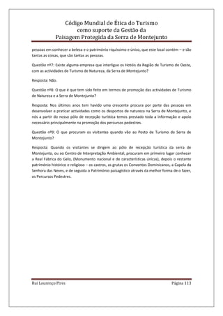Código Mundial de Ética do Turismo
como suporte da Gestão da
Paisagem Protegida da Serra de Montejunto
Rui Lourenço Pires Página 113
pessoas em conhecer a beleza e o património riquíssimo e único, que este local contém – e são
tantas as coisas, que são tantas as pessoas.
Questão nº7: Existe alguma empresa que interligue os Hotéis da Região de Turismo do Oeste,
com as actividades de Turismo de Natureza, da Serra de Montejunto?
Resposta: Não.
Questão nº8: O que é que tem sido feito em termos de promoção das actividades de Turismo
de Natureza e a Serra de Montejunto?
Resposta: Nos últimos anos tem havido uma crescente procura por parte das pessoas em
desenvolver e praticar actividades como os desportos de natureza na Serra de Montejunto, e
nós a partir do nosso pólo de recepção turística temos prestado toda a informação e apoio
necessário principalmente na promoção dos percursos pedestres.
Questão nº9: O que procuram os visitantes quando vão ao Posto de Turismo da Serra de
Montejunto?
Resposta: Quando os visitantes se dirigem ao pólo de recepção turística da serra de
Montejunto, ou ao Centro de Interpretação Ambiental, procuram em primeiro lugar conhecer
a Real Fábrica do Gelo, (Monumento nacional e de características únicas), depois o restante
património histórico e religioso – os castros, as grutas os Conventos Dominicanos, a Capela da
Senhora das Neves, e de seguida o Património paisagístico através da melhor forma de o fazer,
os Percursos Pedestres.
 