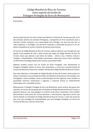 Código Mundial de Ética do Turismo
como suporte da Gestão da
Paisagem Protegida da Serra de Montejunto
Rui Lourenço Pires Página 114
Conclusão
Temos sempre que ter em conta, sempre que falamos na Industria do Turismo que esta, é um
dos principais sectores da economia Portuguesa, a perspectiva de forte crescimento para o
mercado mundial constituem uma oportunidade para Portugal, mas para isso tem que se
impor objectivos, e estratégias, que permitam responder à sofisticação da procura e ser um
destino competitivo ao numero crescente de ofertas concorrenciais.
Em termos do Código Mundial de Ética do Turismo, podemos absorver que Portugal tem que
apostar numa proposta de valor e pelas alíneas dos artigos do Código Mundial de Ética do
Turismo, temos que valorizar o que temos de melhor, - «Clima e luz», «História, Cultura e
Tradição», «Hospitalidade», «Diversidade concentrada», todos estes temas, foram retratados
no PENT (Plano Estratégico Nacional de Turismo), que também referi.
Podemos também concluir que em termos de Áreas Protegidas, mais directamente as
Paisagens Protegidas, devem se tornar mais sustentáveis, e vimos que é possível através do
Turismo de Natureza e Ecoturismo, também referido pelo Código Mundial de Ética do Turismo.
Para estes objectivos e orientações do Código Mundial de ética do Turismo, serem postos em
prática é necessária uma orientação da Política do Ministério da Economia e da Inovação, com
interligações a várias entidades, como as administrações centrais, regionais, locais, também as
associações sectoriais, empresariais e regionais, e empresas directa ou indirectamente
relacionadas com a actividade turística.
Relativamente á Paisagem Protegida da Serra de Montejunto, posso verificar que pouco tem
sido feito, em termos da introdução das orientações do Código Mundial de Ética do Turismo, e
podemos observar, que esta paisagem se encontra muito pouco sustentável, como também
desconhecida á maior parte dos Turistas Nacionais, e Internacionais. Logo posso concluir que
não foi imposto as orientações do Código Mundial de Ética do Turismo, e estas são essenciais
para criar uma estratégia de sustentabilidade para esta Paisagem Protegida, em termos de
Turismo de Natureza, Cultural e Ecoturismo.
 