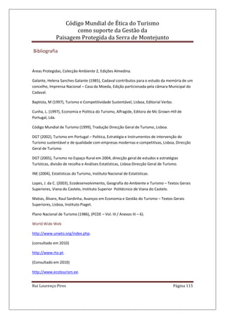 Código Mundial de Ética do Turismo
como suporte da Gestão da
Paisagem Protegida da Serra de Montejunto
Rui Lourenço Pires Página 115
Bibliografia
Áreas Protegidas, Colecção Ambiente 2, Edições Almedina.
Galante, Helena Sanches Galante (1985), Cadaval contributos para o estudo da memória de um
concelho, Imprensa Nacional – Casa da Moeda, Edição particionada pela câmara Municipal do
Cadaval.
Baptista, M (1997), Turismo e Competitividade Sustentável, Lisboa, Editorial Verbo.
Cunha, L. (1997), Economia e Politica do Turismo, Alfragide, Editora de Mc Grown-Hill de
Portugal, Lda.
Código Mundial de Turismo (1999), Tradução Direcção Geral de Turismo, Lisboa.
DGT (2002), Turismo em Portugal – Politica, Estratégia e Instrumentos de intervenção do
Turismo sustentável e de qualidade com empresas modernas e competitivas, Lisboa, Direcção
Geral de Turismo.
DGT (2005), Turismo no Espaço Rural em 2004, direcção geral de estudos e estratégias
Turísticas, divisão de recolha e Análises Estatísticas, Lisboa Direcção Geral de Turismo.
INE (2004), Estatísticas do Turismo, Instituto Nacional de Estatísticas.
Lopes, J. da C. (2003), Ecodesenvolvimento, Geografia do Ambiente e Turismo – Textos Gerais
Superiores, Viana do Castelo, Instituto Superior Politécnico de Viana do Castelo.
Matias, Álvaro, Raul Sardinha, Avanços em Economia e Gestão do Turismo – Textos Gerais
Superiores, Lisboa, Instituto Piaget.
Plano Nacional de Turismo (1986), (PCDE – Vol. III / Anexos III – 6).
World Wide Web
http://www.unwto.org/index.php.
(consultado em 2010)
http://www.rto.pt.
(Consultado em 2010)
http://www.ecotourism.ee.
 