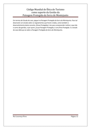 Código Mundial de Ética do Turismo
como suporte da Gestão da
Paisagem Protegida da Serra de Montejunto
Rui Lourenço Pires Página 12
Em termos de Estudo de caso, peguei na Paisagem Protegida da Serra de Montejunto. Para tal
desenvolvi um estudo sobre os regulamentos que foram criados, como também o
desenvolvimento deste conceito, (Áreas Protegidas). Isto para compreender melhor o que são
e como são geridas, e por quem, já que Paisagem Protegida, é uma Área Protegida. E o estudo
de caso debruça-se sobre a Paisagem Protegida da Serra de Montejunto.
 