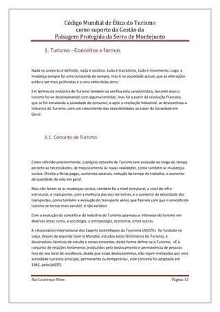 Código Mundial de Ética do Turismo
como suporte da Gestão da
Paisagem Protegida da Serra de Montejunto
Rui Lourenço Pires Página 13
1. Turismo - Conceitos e formas
Nada no universo é definido, nada é estático, tudo é transitório, tudo é movimento. Logo, a
mudança sempre foi uma constante de sempre, mas é na sociedade actual, que as alterações
estão a ser mais profundas e a uma velocidade atroz.
Em termos da Indústria do Turismo também se verifica esta característica, durante anos o
turismo foi-se desenvolvendo com alguma lentidão, mas foi a partir da revolução Francesa,
que se foi instalando a sociedade de consumo, e após a revolução Industrial, se desenvolveu a
Industria do Turismo, com um crescimento das acessibilidades ao Lazer da Sociedade em
Geral.
1.1. Conceito de Turismo
Como referido anteriormente, o próprio conceito de Turismo tem evoluído ao longo do tempo
perante as necessidades, de reajustamento às novas realidades, como também às mudanças
sociais: Direito a férias pagas, aumentos salariais, redução do tempo de trabalho, o aumento
da qualidade de vida em geral.
Mas não foram só as mudanças sociais, também foi a nível estrutural, a nível de infra-
estruturas, e transportes, com a melhoria das vias terrestres, e o aumento da velocidade dos
transportes, como também a evolução do transporte aéreo que fizeram com que o conceito de
turismo se tornar mais versátil, e não estático.
Com a evolução do conceito e da Indústria do Turismo apareceu o interesse do turismo em
diversas áreas como, a sociologia, a antropologia, economia, entre outras.
A «Association International des Experts Scientifiques du Tourisme (AIEST)» foi fundada na
suíça, depois da segunda Guerra Mundial, estudou estes fenómenos do Turismo, e
desenvolveu técnicas de estudo e novos conceitos, desta forma define-se o Turismo, «É o
conjunto de relações fenómenos produzidos pelo deslocamento e permanência de pessoas
fora do seu local de residência, desde que esses deslocamentos, não sejam motivados por uma
actividade lucrativa principal, permanente ou temporária», este conceito foi adaptado em
1942, pela (AIEST).
 