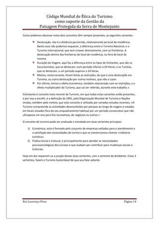 Código Mundial de Ética do Turismo
como suporte da Gestão da
Paisagem Protegida da Serra de Montejunto
Rui Lourenço Pires Página 14
Como podemos observar estes dois conceitos têm sempre presentes, as seguintes variantes:
Deslocação, isto é a distância percorrida, relativamente ao local de residência.
Neste caso não podemos esquecer, a diferença entre o Turismo Nacional, e o
Turismo Internacional, que tem a haver directamente, com as fronteiras. A
deslocação dentro das fronteiras do local de residência, ou fora do local da
mesma.
Duração da Viagem, aqui faz a diferença entre os tipos de Visitantes, que são os
Excursionistas, que se deslocam, num período inferior a 24 Horas, e os Turistas,
que se deslocam, a um período superior a 24 Horas.
Motivo, nesta variante, foram feitas as restrições, do que é uma deslocação em
Turismo, ou outra deslocação por outros motivos, que não o Lazer.
Por último, temos o efeito económico, também relacionado com as restrições, e o
efeito multiplicador do Turismo, que vai ser referido, durante este trabalho.».
Entretanto o conceito mais recente de Turismo, em que todas estas variantes estão presentes,
e por isso a escolhi, é a definição de 1991, pela Organização Mundial de Turismo e Nações
Unidas, também pelo motivo, que este conceito é utilizado por variados estudos recentes, «O
Turismo compreende as actividades desenvolvidas por pessoas ao longo de viagens e estadas
em locais situados fora do seu enquadramento habitual por um período consecutivo que não
ultrapasse um ano para fins recreativos, de negócios ou outros.»
O conceito de turismo pode ser analisado e estudado em duas vertentes principais:
1) Económica, esta é formada pelo conjunto de empresas voltadas para o atendimento e
a satisfação das necessidades do turista e que se convencionou chamar «indústria
turística».
2) Prática Social e Cultural, é principalmente para atender as necessidades
psicossociológicas dos turistas e que acabam por contribuir para mudanças sociais e
Culturais.
Hoje em dia requerem-se a junção destas duas vertentes, com a vertente do Ambiente. Estas 3
vertentes, fazem o Turismo Sustentável de que vou falar adiante.
 