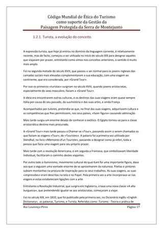 Código Mundial de Ética do Turismo
como suporte da Gestão da
Paisagem Protegida da Serra de Montejunto
Rui Lourenço Pires Página 17
1.2.1. Turista, a evolução do conceito.
A expressão turista, que hoje já entrou no domínio da linguagem corrente, é relativamente
recente, mas de facto, começou a ser utilizada no início do século XIX para designar aqueles
que viajavam por prazer, entretanto como vimos nos conceitos anteriores, o sentido é muito
mais amplo.
Foi na segunda metade do século XVIII, que passou a ser normal para os jovens ingleses das
camadas sociais mais elevadas complementarem a sua educação, com uma viagem ao
continente, que era considerada, por «Grand Tour».
Por isso os primeiros «turistas» surgiram no século XVIII, quando jovens aristocratas,
especialmente do sexo masculino, faziam a «Grand Tour».
A ideia era encontrarem outras culturas, e os destinos das suas viagens eram quase sempre
Itália por causa do seu passado, da sua história e das suas artes, e ainda França.
Acompanhados por tutores, pretendia-se que, no final das suas viagens, adquirissem cultura e
as competências que lhes permitissem, nos seus países, «fazer figura» causando admiração.
Mais tarde surgiu um enorme desejo de conhecer o exótico. O Egipto tornou-se para a classe
aristocrática destino mais procurado.
A «Grand Tour» mais tarde passou a Chamar-se «Tour», passando assim a serem chamados os
que faziam as viagens «Tour», de «Touristes». A palavra foi a primeira vez utilizada por
Stendhal, no livro «Mèmoires d’un Touriste», passando a designar como já referi, toda a
pessoa que fazia uma viagem para seu próprio prazer.
Mais tarde com a revolução Americana, e em seguida a Francesa, que simbolizavam liberdade
Individual, facilitaram o caminho destes viajantes.
Por outro lado o Iluminismo, movimento cultural do qual Kant foi uma importante figura, dava
aos que o seguiam uma vontade enorme de se aproximarem da natureza. Poetas e pintores
subiam montanhas na procura de inspiração para os seus trabalhos. As suas viagens, as suas
«impressões» eram descritas na tela e no Papel. Pela primeira vez a arte incorporava-se nas
viagens e estas estabeleciam ligações com a arte.
Entretanto a Revolução Industrial, que surgira em Inglaterra, criava uma nova classe «A alta
burguesia», que pretendendo igualar-se aos aristocratas, começaram a viajar.
Foi no século XIX, em 1810, que foi publicado pela primeira vez, no Dicionário Inglês «English
Dictionary», as palavras, Turismo, e Turista. Referidos como: Turismo - Teoria e prática de
 