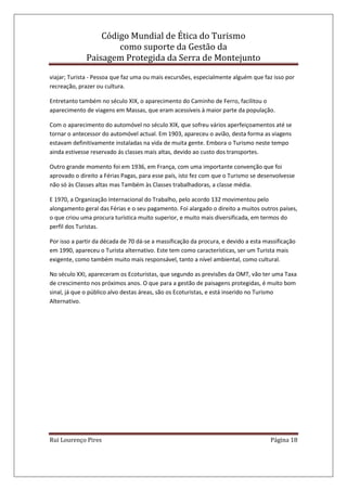 Código Mundial de Ética do Turismo
como suporte da Gestão da
Paisagem Protegida da Serra de Montejunto
Rui Lourenço Pires Página 18
viajar; Turista - Pessoa que faz uma ou mais excursões, especialmente alguém que faz isso por
recreação, prazer ou cultura.
Entretanto também no século XIX, o aparecimento do Caminho de Ferro, facilitou o
aparecimento de viagens em Massas, que eram acessíveis à maior parte da população.
Com o aparecimento do automóvel no século XIX, que sofreu vários aperfeiçoamentos até se
tornar o antecessor do automóvel actual. Em 1903, apareceu o avião, desta forma as viagens
estavam definitivamente instaladas na vida de muita gente. Embora o Turismo neste tempo
ainda estivesse reservado ás classes mais altas, devido ao custo dos transportes.
Outro grande momento foi em 1936, em França, com uma importante convenção que foi
aprovado o direito a Férias Pagas, para esse país, isto fez com que o Turismo se desenvolvesse
não só às Classes altas mas Também às Classes trabalhadoras, a classe média.
E 1970, a Organização Internacional do Trabalho, pelo acordo 132 movimentou pelo
alongamento geral das Férias e o seu pagamento. Foi alargado o direito a muitos outros países,
o que criou uma procura turística muito superior, e muito mais diversificada, em termos do
perfil dos Turistas.
Por isso a partir da década de 70 dá-se a massificação da procura, e devido a esta massificação
em 1990, apareceu o Turista alternativo. Este tem como características, ser um Turista mais
exigente, como também muito mais responsável, tanto a nível ambiental, como cultural.
No século XXI, apareceram os Ecoturistas, que segundo as previsões da OMT, vão ter uma Taxa
de crescimento nos próximos anos. O que para a gestão de paisagens protegidas, é muito bom
sinal, já que o público alvo destas áreas, são os Ecoturistas, e está inserido no Turismo
Alternativo.
 
