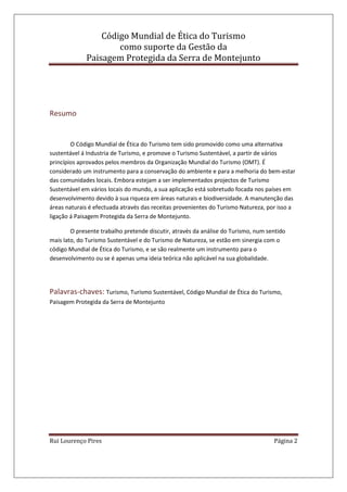 Código Mundial de Ética do Turismo
como suporte da Gestão da
Paisagem Protegida da Serra de Montejunto
Rui Lourenço Pires Página 2
Resumo
O Código Mundial de Ética do Turismo tem sido promovido como uma alternativa
sustentável á Industria de Turismo, e promove o Turismo Sustentável, a partir de vários
princípios aprovados pelos membros da Organização Mundial do Turismo (OMT). É
considerado um instrumento para a conservação do ambiente e para a melhoria do bem-estar
das comunidades locais. Embora estejam a ser implementados projectos de Turismo
Sustentável em vários locais do mundo, a sua aplicação está sobretudo focada nos países em
desenvolvimento devido à sua riqueza em áreas naturais e biodiversidade. A manutenção das
áreas naturais é efectuada através das receitas provenientes do Turismo Natureza, por isso a
ligação á Paisagem Protegida da Serra de Montejunto.
O presente trabalho pretende discutir, através da análise do Turismo, num sentido
mais lato, do Turismo Sustentável e do Turismo de Natureza, se estão em sinergia com o
código Mundial de Ética do Turismo, e se são realmente um instrumento para o
desenvolvimento ou se é apenas uma ideia teórica não aplicável na sua globalidade.
Palavras-chaves: Turismo, Turismo Sustentável, Código Mundial de Ética do Turismo,
Paisagem Protegida da Serra de Montejunto
 