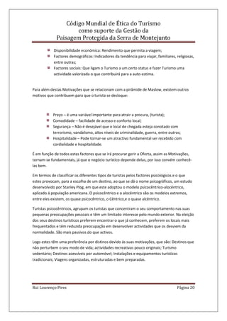 Código Mundial de Ética do Turismo
como suporte da Gestão da
Paisagem Protegida da Serra de Montejunto
Rui Lourenço Pires Página 20
Disponibilidade económica: Rendimento que permita a viagem;
Factores demográficos: Indicadores da tendência para viajar, familiares, religiosas,
entre outras;
Factores sociais: Que ligam o Turismo a um certo status e fazer Turismo uma
actividade valorizada o que contribuirá para a auto-estima.
Para além destas Motivações que se relacionam com a pirâmide de Maslow, existem outros
motivos que contribuem para que o turista se desloque:
Preço – é uma variável importante para atrair a procura, (turista);
Comodidade – facilidade de acesso e conforto local;
Segurança – Não é desejável que o local de chegada esteja conotado com
terrorismo, vandalismo, altos níveis de criminalidade, guerra, entre outros;
Hospitalidade – Pode tornar-se um atractivo fundamental ser recebido com
cordialidade e hospitalidade.
É em função de todos estes factores que se irá procurar gerir a Oferta, assim as Motivações,
tornam-se fundamentais, já que o negócio turístico depende delas, por isso convém conhecê-
las bem.
Em termos de classificar os diferentes tipos de turistas pelos factores psicológicos e o que
estes provocam, para a escolha de um destino, ao que se dá o nome psicográficos, um estudo
desenvolvido por Stanley Plog, em que este adoptou o modelo psicocêntrico-alocêntrico,
aplicado á população americana. O psicocêntrico e o alocêntrico são os modelos extremos,
entre eles existem, os quase psicocêntrico, o Cêntrico,e o quase alcêntrico.
Turistas psicocêntricos, agrupam os turistas que concentram o seu comportamento nas suas
pequenas preocupações pessoais e têm um limitado interesse pelo mundo exterior. Na eleição
dos seus destinos turísticos preferem encontrar o que já conhecem, preferem os locais mais
frequentados e têm reduzida preocupação em desenvolver actividades que os desviem da
normalidade. São mais passivos do que activos.
Logo estes têm uma preferência por distinos devido ás suas motivações, que são: Destinos que
não perturbem o seu modo de vida; actividades recreativas pouco originais; Turismo
sedentário; Destinos acessíveis por automóvel; Instalações e equipamentos turísticos
tradicionais; Viagens organizadas, estruturadas e bem preparadas.
 