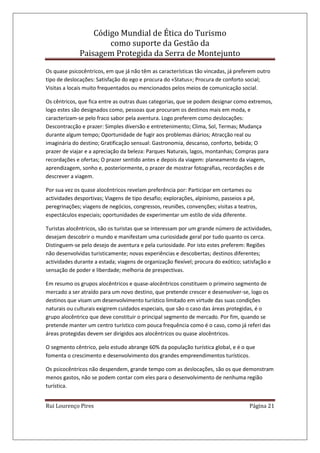 Código Mundial de Ética do Turismo
como suporte da Gestão da
Paisagem Protegida da Serra de Montejunto
Rui Lourenço Pires Página 21
Os quase psicocêntricos, em que já não têm as características tão vincadas, já preferem outro
tipo de deslocações: Satisfação do ego e procura do «Status»; Procura de conforto social;
Visitas a locais muito frequentados ou mencionados pelos meios de comunicação social.
Os cêntricos, que fica entre as outras duas categorias, que se podem designar como extremos,
logo estes são designados como, pessoas que procuram os destinos mais em moda, e
caracterizam-se pelo fraco sabor pela aventura. Logo preferem como deslocações:
Descontracção e prazer: Simples diversão e entretenimento; Clima, Sol, Termas; Mudança
durante algum tempo; Oportunidade de fugir aos problemas diários; Atracção real ou
imaginária do destino; Gratificação sensual: Gastronomia, descanso, conforto, bebida; O
prazer de viajar e a apreciação da beleza: Parques Naturais, lagos, montanhas; Compras para
recordações e ofertas; O prazer sentido antes e depois da viagem: planeamento da viagem,
aprendizagem, sonho e, posteriormente, o prazer de mostrar fotografias, recordações e de
descrever a viagem.
Por sua vez os quase alocêntricos revelam preferência por: Participar em certames ou
actividades desportivas; Viagens de tipo desafio; explorações, alpinismo, passeios a pé,
peregrinações; viagens de negócios, congressos, reuniões, convenções; visitas a teatros,
espectáculos especiais; oportunidades de experimentar um estilo de vida diferente.
Turistas alocêntricos, são os turistas que se interessam por um grande número de actividades,
desejam descobrir o mundo e manifestam uma curiosidade geral por tudo quanto os cerca.
Distinguem-se pelo desejo de aventura e pela curiosidade. Por isto estes preferem: Regiões
não desenvolvidas turisticamente; novas experiências e descobertas; destinos diferentes;
actividades durante a estada; viagens de organização flexível; procura do exótico; satisfação e
sensação de poder e liberdade; melhoria de prespectivas.
Em resumo os grupos alocêntricos e quase-alocêntricos constituem o primeiro segmento de
mercado a ser atraído para um novo destino, que pretende crescer e desenvolver-se, logo os
destinos que visam um desenvolvimento turístico limitado em virtude das suas condições
naturais ou culturais exigirem cuidados especiais, que são o caso das áreas protegidas, é o
grupo alocêntrico que deve constituir o principal segmento de mercado. Por fim, quando se
pretende manter um centro turístico com pouca frequência como é o caso, como já referi das
áreas protegidas devem ser dirigidos aos alocêntricos ou quase alocêntricos.
O segmento cêntrico, pelo estudo abrange 60% da população turística global, e é o que
fomenta o crescimento e desenvolvimento dos grandes empreendimentos turísticos.
Os psicocêntricos não despendem, grande tempo com as deslocações, são os que demonstram
menos gastos, não se podem contar com eles para o desenvolvimento de nenhuma região
turística.
 