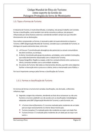 Código Mundial de Ética do Turismo
como suporte da Gestão da
Paisagem Protegida da Serra de Montejunto
Rui Lourenço Pires Página 22
1.3. Tipos e Formas de Turismo
A Industria do Turismo, é muito diversificada, e complexa, isto porque trabalha com variadas
formas e classificações, como também com vários conceitos e práticas, isto porque é
influenciado por vários factores externos e atendendo também sempre aos que intervêm
directamente com as deslocações.
Para melhor compreender as formas, é necessário saber em quais elementos se baseia o
Turismo a OMT (Organização Mundial de Turismo), considera que a actividade do Turismo, se
distingue em quatro elementos base, entre eles:
1) «A Procura: É constituída pela abrangência dos potenciais ou actuais consumidores
dos bens turísticos, ou serviços;
2) A oferta: Constituído pelo grupo de produtos, actividades, como também Instituições,
que estão directamente relacionados com a Indústria do Turismo;
3) Espaço Geográfico: Região ou espaço, onde há o contacto directo entre a procura e a
oferta, contando também com a comunidade residente;
4) Os actores do Turismo: São todos os intervenientes directos, que têm como objectivo
facilitar a interacção entre a procura e a oferta, tanto a nível privado como Público.»
Por isso é importante começar pelas formas e classificações do Turismo.
1.3.1. Formas e classificação do Turismo
Em termos de formas o turismo tem variadas classificações, isto derivado, a diferentes
influência, logo:
1) Segundo a origem dos visitantes, atendendo ao facto de se atravessar ou não uma
fronteira o turismo subdividir-se-á de acordo com as classificações metodológicas
adoptadas pela OMT (Organização Mundial de Turismo), e pelo Eurostat, em:
«Turismo InternoDoméstico: É o turismo realizado pelos residentes de um dado
país ao viajar exclusivamente no interior desse mesmo país.
Turismo receptivo: É o realizado pelos não residentes ao viajar num dado País.
Turismo Emissor: É o realizado pelos residentes de um dado país ao viajar num
outro.».
 