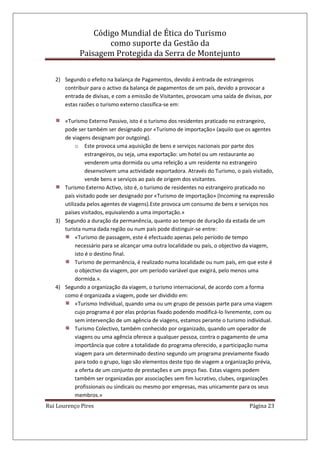 Código Mundial de Ética do Turismo
como suporte da Gestão da
Paisagem Protegida da Serra de Montejunto
Rui Lourenço Pires Página 23
2) Segundo o efeito na balança de Pagamentos, devido á entrada de estrangeiros
contribuir para o activo da balança de pagamentos de um país, devido a provocar a
entrada de divisas, e com a emissão de Visitantes, provocam uma saída de divisas, por
estas razões o turismo externo classifica-se em:
«Turismo Externo Passivo, isto é o turismo dos residentes praticado no estrangeiro,
pode ser também ser designado por «Turismo de importação» (aquilo que os agentes
de viagens designam por outgoing).
o Este provoca uma aquisição de bens e serviços nacionais por parte dos
estrangeiros, ou seja, uma exportação: um hotel ou um restaurante ao
venderem uma dormida ou uma refeição a um residente no estrangeiro
desenvolvem uma actividade exportadora. Através do Turismo, o país visitado,
vende bens e serviços ao país de origem dos visitantes.
Turismo Externo Activo, isto é, o turismo de residentes no estrangeiro praticado no
país visitado pode ser designado por «Turismo de importação» (Incoming na expressão
utilizada pelos agentes de viagens).Este provoca um consumo de bens e serviços nos
países visitados, equivalendo a uma importação.»
3) Segundo a duração da permanência, quanto ao tempo de duração da estada de um
turista numa dada região ou num país pode distinguir-se entre:
«Turismo de passagem, este é efectuado apenas pelo período de tempo
necessário para se alcançar uma outra localidade ou país, o objectivo da viagem,
isto é o destino final.
Turismo de permanência, é realizado numa localidade ou num país, em que este é
o objectivo da viagem, por um período variável que exigirá, pelo menos uma
dormida.».
4) Segundo a organização da viagem, o turismo internacional, de acordo com a forma
como é organizada a viagem, pode ser dividido em:
«Turismo Individual, quando uma ou um grupo de pessoas parte para uma viagem
cujo programa é por elas próprias fixado podendo modificá-lo livremente, com ou
sem intervenção de um agência de viagens, estamos perante o turismo individual.
Turismo Colectivo, também conhecido por organizado, quando um operador de
viagens ou uma agência oferece a qualquer pessoa, contra o pagamento de uma
importância que cobre a totalidade do programa oferecido, a participação numa
viagem para um determinado destino segundo um programa previamente fixado
para todo o grupo, logo são elementos deste tipo de viagem a organização prévia,
a oferta de um conjunto de prestações e um preço fixo. Estas viagens podem
também ser organizadas por associações sem fim lucrativo, clubes, organizações
profissionais ou sindicais ou mesmo por empresas, mas unicamente para os seus
membros.»
 
