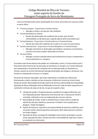 Código Mundial de Ética do Turismo
como suporte da Gestão da
Paisagem Protegida da Serra de Montejunto
Rui Lourenço Pires Página 24
Licínio Cunha desenvolve várias classificações de Turismo, de acordo com a procura, pode-
se assim referir:
«Turismo receptor – O que inclui o Turismo Interno.
o Abrange as visitas a um país por não residentes.
Turismo Doméstico ou Interno.
o Resulta das deslocações dos residentes de um país, quer tenham
nacionalidade ou não desse país, viajando apenas dentro do próprio país.
Turismo Nacional – O que inclui o Turismo Interno e o Turismo Emissor.
o Resulta das visitas dos residentes de um país a um outro ou outros países.
Turismo Internacional – O que inclui o Turismo Receptivo e o Turismo Emissor.
o Abrange unicamente as deslocações que obrigam a atravessar uma fronteira,
consiste no turismo receptor adicionado ao emissor.
Turismo Interior
o Abrange o turismo realizado dentro das fronteiras de um país e compreende o
turismo doméstico e o receptor».
Se existem estas formas básicas elas podem ser combinadas e assim o Turismo Interior que é
feito dentro das fronteiras de um país pode ser doméstico ou receptor, já o Turismo Nacional
que compreende o movimento dos residentes de um dado país pode ser doméstico ou
emissor, quanto ao turismo Internacional abrange deslocações que obrigam a atravessar uma
fronteira e compreende o emissor e o receptor.
Do ponto de vista das motivações, são muito importantes na medida que influenciam
directamente a oferta, referidos no livro Economia e Política do Turismo de Licínio Cunha:
Desejo de evasão; Necessidade de Evasão; Espírito de Aventura; Necessidade de tranquilidade,
Aquisição de Status; Motivação Cultural; Motivação Comercial. Cada um deles representa um
sentimento intrínseco de cada um de nós, no que diz respeito a lazer.
«Desejo de evasão: é fundamental para a existência em lugares diferentes, por
livre disposição pessoal. Representa uma forma de usar a natureza de maneira
comedida, redimindo-se do uso inadequado dos recursos naturais.
Necessidade de Evasão: mudar o ambiente físico e social, altera o estado de
espírito da vida que é dinâmica, processual. A evasão é uma solução para o
desgaste. «Saída estratégica».
Espírito de Aventura: representa uma oportunidade de aventuras autênticas, para
um grupo restrito. Querem garantias necessárias. Nem todos procuram aventura
em tempo integral.
Aquisição de Status: sensação de mobilidade social vertical, promoção na escala
social, aquisição de status. Pessoas que têm a necessidade de viajar para «impor»,
ou conquistar um nível social.
 