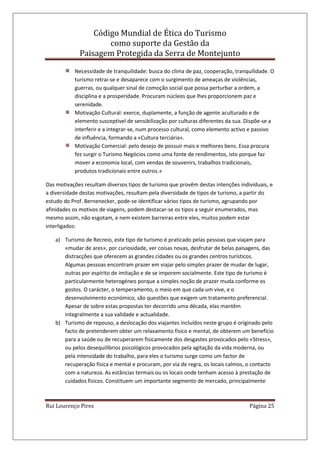 Código Mundial de Ética do Turismo
como suporte da Gestão da
Paisagem Protegida da Serra de Montejunto
Rui Lourenço Pires Página 25
Necessidade de tranquilidade: busca do clima de paz, cooperação, tranquilidade. O
turismo retrai-se e desaparece com o surgimento de ameaças de violências,
guerras, ou qualquer sinal de comoção social que possa perturbar a ordem, a
disciplina e a prosperidade. Procuram núcleos que lhes proporcionem paz e
serenidade.
Motivação Cultural: exerce, duplamente, a função de agente aculturado e de
elemento susceptível de sensibilização por culturas diferentes da sua. Dispõe-se a
interferir e a integrar-se, num processo cultural, como elemento activo e passivo
de influência, formando a «Cultura terciária».
Motivação Comercial: pelo desejo de possuir mais e melhores bens. Essa procura
fez surgir o Turismo Negócios como uma fonte de rendimentos, isto porque faz
mover a economia local, com vendas de souvenirs, trabalhos tradicionais,
produtos tradicionais entre outros.»
Das motivações resultam diversos tipos de turismo que provêm destas intenções individuais, e
a diversidade destas motivações, resultam pela diversidade de tipos de turismo, a partir do
estudo do Prof. Bernenecker, pode-se identificar vários tipos de turismo, agrupando por
afinidades os motivos de viagens, podem destacar-se os tipos a seguir enumerados, mas
mesmo assim, não esgotam, e nem existem barreiras entre eles, muitos podem estar
interligados:
a) Turismo de Recreio, este tipo de turismo é praticado pelas pessoas que viajam para
«mudar de ares», por curiosidade, ver coisas novas, desfrutar de belas paisagens, das
distracções que oferecem as grandes cidades ou os grandes centros turísticos.
Algumas pessoas encontram prazer em viajar pelo simples prazer de mudar de lugar,
outras por espírito de imitação e de se imporem socialmente. Este tipo de turismo é
particularmente heterogéneo porque a simples noção de prazer muda conforme os
gostos. O carácter, o temperamento, o meio em que cada um vive, e o
desenvolvimento económico, são questões que exigem um tratamento preferencial.
Apesar de sobre estas propostas ter decorrido uma década, elas mantêm
integralmente a sua validade e actualidade.
b) Turismo de repouso, a deslocação dos viajantes incluídos neste grupo é originado pelo
facto de pretenderem obter um relaxamento físico e mental, de obterem um benefício
para a saúde ou de recuperarem fisicamente dos desgastes provocados pelo «Stress»,
ou pelos desequilíbrios psicológicos provocados pela agitação da vida moderna, ou
pela intensidade do trabalho, para eles o turismo surge como um factor de
recuperação física e mental e procuram, por via de regra, os locais calmos, o contacto
com a natureza. As estâncias termais ou os locais onde tenham acesso à prestação de
cuidados físicos. Constituem um importante segmento de mercado, principalmente
 