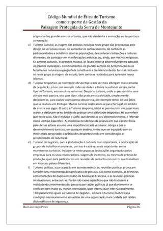 Código Mundial de Ética do Turismo
como suporte da Gestão da
Paisagem Protegida da Serra de Montejunto
Rui Lourenço Pires Página 26
originário dos grandes centros urbanos, que não desdenha a animação, os desportos e
a recreação.
c) Turismo Cultural, as viagens das pessoas incluídas neste grupo são provocados pelo
desejo de ver coisas novas, de aumentar os conhecimentos, de conhecer as
particularidades e os hábitos doutras populações, de conhecer civilizações e culturas
diferentes, de participar em manifestações artísticas ou, ainda, por motivos religiosos.
Os centros culturais, os grandes museus, os locais onde se desenvolveram no passado
as grandes civilizações, os monumentos, os grandes centros de peregrinação ou os
fenómenos naturais ou geográficos constituem a preferência destes turistas. Incluem-
se neste grupo as viagens de estudo, bem como as realizadas para aprender novos
idiomas.
d) Turismo desportivo, as motivações desportivas cada vez mais albergam mais camadas
de população, como por exemplo todas as idades, e todos os estratos sociais, neste
tipo de Turismo, existem duas vertentes: Desporto turismo, onde as pessoas têm uma
atitude mais passiva, isto quer dizer, não praticam a actividade, simplesmente
deslocam-se, para assistir a uma prova desportiva, por exemplo temos o Euro 2004,
que se realizou em Portugal. Muitos turistas deslocaram-se para Portugal, no âmbito
de assistir aos jogos. O outro é Turismo desporto, isto é as pessoas têm um papel mais
activo, e deslocam-se no âmbito de praticar uma actividade desportiva. Há que referir
que neste caso, não é incluído o Golfe, que devido ao seu desenvolvimento, é referido
como um tipo específico. As modernas tendências da procura em que a preferência
pelas férias activas assume uma importância cada vez maior, obriga a que o
desenvolvimento turístico, em qualquer destino, tenha que ser equipado com os
meios mais apropriados à prática dos desportos tendo em consideração as
possibilidades de cada local.
e) Turismo de negócios, com a globalização é cada vez mais importante, a deslocação de
grupos de trabalhos e empresas, por isso é cada vez mais importante, como
movimentos turísticos. Incluem-se neste grupo as deslocações organizadas pelas
empresas para os seus colaboradores, viagens de incentivo, ou mesmo de prémio de
produção, quer para participarem em reuniões de contacto com outros que trabalham
em locais ou países diferentes.
f) Turismo político, a participação em acontecimentos ou reuniões políticas provocam
também uma movimentação significativa de pessoas, são como exemplo, as primeiras
comemorações do duplo centenário da Revolução Francesa, e as reuniões políticas
internacionais, entre outras. Porém são casos específicos que não traduzem a
realidade dos movimentos das pessoas por razões políticas já que diariamente se
verificam com maior ou menor intensidade, quer interna quer internacionalmente.
Têm parâmetros iguais ao turismo de negócios, embora o turismo político exija
condições necessariamente acrescidas de uma organização mais cuidada por razões
diplomáticas e de segurança.
 