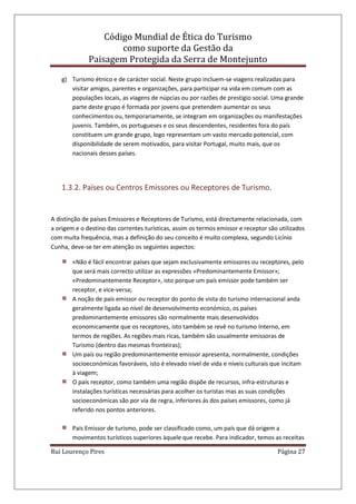 Código Mundial de Ética do Turismo
como suporte da Gestão da
Paisagem Protegida da Serra de Montejunto
Rui Lourenço Pires Página 27
g) Turismo étnico e de carácter social. Neste grupo incluem-se viagens realizadas para
visitar amigos, parentes e organizações, para participar na vida em comum com as
populações locais, as viagens de núpcias ou por razões de prestígio social. Uma grande
parte deste grupo é formada por jovens que pretendem aumentar os seus
conhecimentos ou, temporariamente, se integram em organizações ou manifestações
juvenis. Também, os portugueses e os seus descendentes, residentes fora do país
constituem um grande grupo, logo representam um vasto mercado potencial, com
disponibilidade de serem motivados, para visitar Portugal, muito mais, que os
nacionais desses países.
1.3.2. Países ou Centros Emissores ou Receptores de Turismo.
A distinção de países Emissores e Receptores de Turismo, está directamente relacionada, com
a origem e o destino das correntes turísticas, assim os termos emissor e receptor são utilizados
com muita frequência, mas a definição do seu conceito é muito complexa, segundo Licínio
Cunha, deve-se ter em atenção os seguintes aspectos:
«Não é fácil encontrar países que sejam exclusivamente emissores ou receptores, pelo
que será mais correcto utilizar as expressões «Predominantemente Emissor»;
«Predominantemente Receptor», isto porque um país emissor pode também ser
receptor, e vice-versa;
A noção de país emissor ou receptor do ponto de vista do turismo internacional anda
geralmente ligada ao nível de desenvolvimento económico, os países
predominantemente emissores são normalmente mais desenvolvidos
economicamente que os receptores, isto também se revê no turismo Interno, em
termos de regiões. As regiões mais ricas, também são usualmente emissoras de
Turismo (dentro das mesmas fronteiras);
Um país ou região predominantemente emissor apresenta, normalmente, condições
socioeconómicas favoráveis, isto é elevado nível de vida e níveis culturais que incitam
à viagem;
O país receptor, como também uma região dispõe de recursos, infra-estruturas e
instalações turísticas necessárias para acolher os turistas mas as suas condições
socioeconómicas são por via de regra, inferiores ás dos países emissores, como já
referido nos pontos anteriores.
País Emissor de turismo, pode ser classificado como, um país que dá origem a
movimentos turísticos superiores àquele que recebe. Para indicador, temos as receitas
 