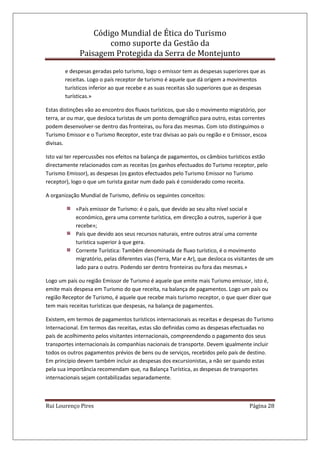 Código Mundial de Ética do Turismo
como suporte da Gestão da
Paisagem Protegida da Serra de Montejunto
Rui Lourenço Pires Página 28
e despesas geradas pelo turismo, logo o emissor tem as despesas superiores que as
receitas. Logo o país receptor de turismo é aquele que dá origem a movimentos
turísticos inferior ao que recebe e as suas receitas são superiores que as despesas
turísticas.»
Estas distinções vão ao encontro dos fluxos turísticos, que são o movimento migratório, por
terra, ar ou mar, que desloca turistas de um ponto demográfico para outro, estas correntes
podem desenvolver-se dentro das fronteiras, ou fora das mesmas. Com isto distinguimos o
Turismo Emissor e o Turismo Receptor, este traz divisas ao país ou região e o Emissor, escoa
divisas.
Isto vai ter repercussões nos efeitos na balança de pagamentos, os câmbios turísticos estão
directamente relacionados com as receitas (os ganhos efectuados do Turismo receptor, pelo
Turismo Emissor), as despesas (os gastos efectuados pelo Turismo Emissor no Turismo
receptor), logo o que um turista gastar num dado país é considerado como receita.
A organização Mundial de Turismo, definiu os seguintes conceitos:
«País emissor de Turismo: é o país, que devido ao seu alto nível social e
económico, gera uma corrente turística, em direcção a outros, superior à que
recebe»;
País que devido aos seus recursos naturais, entre outros atraí uma corrente
turística superior à que gera.
Corrente Turística: Também denominada de fluxo turístico, é o movimento
migratório, pelas diferentes vias (Terra, Mar e Ar), que desloca os visitantes de um
lado para o outro. Podendo ser dentro fronteiras ou fora das mesmas.»
Logo um país ou região Emissor de Turismo é aquele que emite mais Turismo emissor, isto é,
emite mais despesa em Turismo do que receita, na balança de pagamentos. Logo um país ou
região Receptor de Turismo, é aquele que recebe mais turismo receptor, o que quer dizer que
tem mais receitas turísticas que despesas, na balança de pagamentos.
Existem, em termos de pagamentos turísticos internacionais as receitas e despesas do Turismo
Internacional. Em termos das receitas, estas são definidas como as despesas efectuadas no
país de acolhimento pelos visitantes internacionais, compreendendo o pagamento dos seus
transportes internacionais às companhias nacionais de transporte. Devem igualmente incluir
todos os outros pagamentos prévios de bens ou de serviços, recebidos pelo país de destino.
Em princípio devem também incluir as despesas dos excursionistas, a não ser quando estas
pela sua importância recomendam que, na Balança Turística, as despesas de transportes
internacionais sejam contabilizadas separadamente.
 