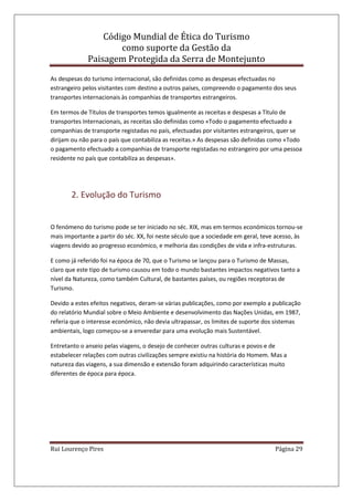 Código Mundial de Ética do Turismo
como suporte da Gestão da
Paisagem Protegida da Serra de Montejunto
Rui Lourenço Pires Página 29
As despesas do turismo internacional, são definidas como as despesas efectuadas no
estrangeiro pelos visitantes com destino a outros países, compreendo o pagamento dos seus
transportes internacionais às companhias de transportes estrangeiros.
Em termos de Títulos de transportes temos igualmente as receitas e despesas a Título de
transportes Internacionais, as receitas são definidas como «Todo o pagamento efectuado a
companhias de transporte registadas no país, efectuadas por visitantes estrangeiros, quer se
dirijam ou não para o país que contabiliza as receitas.» As despesas são definidas como «Todo
o pagamento efectuado a companhias de transporte registadas no estrangeiro por uma pessoa
residente no país que contabiliza as despesas».
2. Evolução do Turismo
O fenómeno do turismo pode se ter iniciado no séc. XIX, mas em termos económicos tornou-se
mais importante a partir do séc. XX, foi neste século que a sociedade em geral, teve acesso, às
viagens devido ao progresso económico, e melhoria das condições de vida e infra-estruturas.
E como já referido foi na época de 70, que o Turismo se lançou para o Turismo de Massas,
claro que este tipo de turismo causou em todo o mundo bastantes impactos negativos tanto a
nível da Natureza, como também Cultural, de bastantes países, ou regiões receptoras de
Turismo.
Devido a estes efeitos negativos, deram-se várias publicações, como por exemplo a publicação
do relatório Mundial sobre o Meio Ambiente e desenvolvimento das Nações Unidas, em 1987,
referia que o interesse económico, não devia ultrapassar, os limites de suporte dos sistemas
ambientais, logo começou-se a enveredar para uma evolução mais Sustentável.
Entretanto o anseio pelas viagens, o desejo de conhecer outras culturas e povos e de
estabelecer relações com outras civilizações sempre existiu na história do Homem. Mas a
natureza das viagens, a sua dimensão e extensão foram adquirindo características muito
diferentes de época para época.
 
