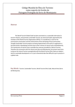 Código Mundial de Ética do Turismo
como suporte da Gestão da
Paisagem Protegida da Serra de Montejunto
Rui Lourenço Pires Página 3
Abstract
The World Tourism Global Code has been promoted as a sustainable alternative to
tourism Industry, and promotes sustainable Tourism, by several principles approved by the
members of the World Tourism Organization (WTO). It is considered as a tool for the
environment conservation and the enhancement of the well-being of local communities.
Thought Sustainable Tourism projects are being implemented in the world, its application is
focused mainly in developing countries due to their richness of natural areas and biodiversity.
The maintenance of natural areas is possible due revenues provided by Natural Tourism,
Therefore the connection with the natural area (Serra de Montejunto), the present work aims
to discuss the natural Tourism synergistically with the World Tourism Ethic Code are indeed a
tool for sustainable development or it is just a theoretical idea that difficult to put in practice in
a global scale.
Key Words: Tourism, Sustainable Tourism, World Tourism Ethic Code, Natural Area (Serra
de Montejunto).
 