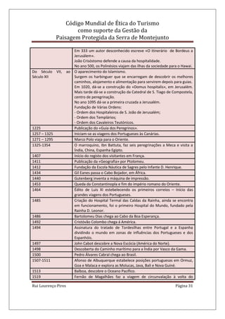 Código Mundial de Ética do Turismo
como suporte da Gestão da
Paisagem Protegida da Serra de Montejunto
Rui Lourenço Pires Página 31
Em 333 um autor desconhecido escreve «O itinerário de Bordeus a
Jerusálem».
João Crisóstomo defende a causa da hospitalidade.
No ano 500, os Polinésios viajam das ilhas da sociedade para o Hawai.
Do Século VII, ao
Século XII
O aparecimento do Islamismo.
Surgem os harbinguer que se encarregam de descobrir os melhores
caminhos, alojamento e alimentação para servirem depois para guias.
Em 1020, dá-se a construção do «Domus hospitalis», em Jerusalém.
Mais tarde dá-se a construção da Catedral de S. Tiago de Compostela,
centro de peregrinação.
No ano 1095 dá-se a primeira cruzada a Jerusalém.
Fundação de Várias Ordens:
- Ordem dos Hospitaleiros de S. João de Jerusalém;
- Ordem dos Templários;
- Ordem dos Cavaleiros Teutónicos.
1225 Publicação do «Guia dos Peregrinos».
1257 – 1325 Iniciam-se as viagens dos Portugueses às Canárias.
1271 – 1295 Marco Polo viaja para o Oriente.
1325-1354 O marroquino, Ibn Battuta, faz seis peregrinações a Meca e visita a
Índia, China, Espanha Egipto.
1407 Início do registo dos visitantes em França.
1411 Publicação da «Geografia» por Ptolomeu.
1412 Fundação da Escola Náutica de Sagres pelo Infante D. Henrique.
1434 Gil Eanes passa o Cabo Bojador, em África.
1440 Gutenberg inventa a máquina de impressão.
1453 Queda da Constantinopla e fim do império romano do Oriente.
1464 Édito de Luis XI estebelecendo os primeiros correios – Início das
grandes viagens dos Portugueses.
1485 Criação do Hospital Termal das Caldas da Rainha, ainda se encontra
em funcionamento, foi o primeiro Hospital do Mundo, fundado pela
Rainha D. Leonor.
1486 Bartolomeu Dias chega ao Cabo da Boa Esperança.
1492 Cristóvão Colombo chega á América.
1494 Assinatura do tratado de Tordesilhas entre Portugal e a Espanha
dividindo o mundo em zonas de influências dos Portugueses e dos
Espanhóis.
1497 John Cabot descobre a Nova Escócia (América do Norte).
1498 Descoberta do Caminho marítimo para a Índia por Vasco da Gama.
1500 Pedro Álvares Cabral chega ao Brasil.
1507-1511 Afonso de Albuquerque estabelece posições portuguesas em Ormuz,
Goa e Malaca e explora as Molucas, Java, Bali e Nova Guiné.
1513 Balboa, descobre o Oceano Pacífico.
1519 Fernão de Magalhães faz a viagem de circunvalação à volta do
 