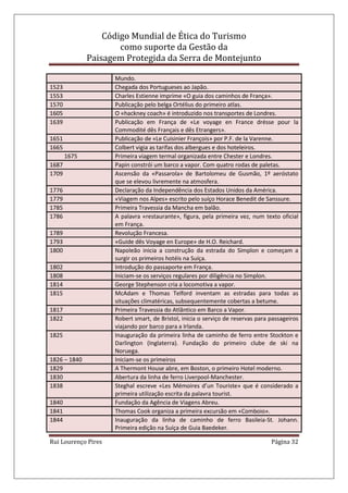Código Mundial de Ética do Turismo
como suporte da Gestão da
Paisagem Protegida da Serra de Montejunto
Rui Lourenço Pires Página 32
Mundo.
1523 Chegada dos Portugueses ao Japão.
1553 Charles Estienne imprime «O guia dos caminhos de França».
1570 Publicação pelo belga Ortélius do primeiro atlas.
1605 O «hackney coach» é introduzido nos transportes de Londres.
1639 Publicação em França de «Le voyage en France drésse pour la
Commodité dês Français e dês Etrangers».
1651 Publicação de «Le Cuisinier François» por P.F. de la Varenne.
1665 Colbert vigia as tarifas dos albergues e dos hoteleiros.
1675 Primeira viagem termal organizada entre Chester e Londres.
1687 Papin constrói um barco a vapor. Com quatro rodas de paletas.
1709 Ascensão da «Passarola» de Bartolomeu de Gusmão, 1º aeróstato
que se elevou livremente na atmosfera.
1776 Declaração da Independência dos Estados Unidos da América.
1779 «Viagem nos Alpes» escrito pelo suíço Horace Benedit de Sanssure.
1785 Primeira Travessia da Mancha em balão.
1786 A palavra «restaurante», figura, pela primeira vez, num texto oficial
em França.
1789 Revolução Francesa.
1793 «Guide dês Voyage en Europe» de H.O. Reichard.
1800 Napoleão inicia a construção da estrada do Simplon e começam a
surgir os primeiros hotéis na Suíça.
1802 Introdução do passaporte em França.
1808 Iniciam-se os serviços regulares por diligência no Simplon.
1814 George Stephenson cria a locomotiva a vapor.
1815 McAdam e Thomas Telford inventam as estradas para todas as
situações climatéricas, subsequentemente cobertas a betume.
1817 Primeira Travessia do Atlântico em Barco a Vapor.
1822 Robert smart, de Bristol, inicia o serviço de reservas para passageiros
viajando por barco para a Irlanda.
1825 Inauguração da primeira linha de caminho de ferro entre Stockton e
Darlington (Inglaterra). Fundação do primeiro clube de ski na
Noruega.
1826 – 1840 Iniciam-se os primeiros
1829 A Thermont House abre, em Boston, o primeiro Hotel moderno.
1830 Abertura da linha de ferro Liverpool-Manchester.
1838 Steghal escreve «Les Mémoires d’un Touriste» que é considerado a
primeira utilização escrita da palavra tourist.
1840 Fundação da Agência de Viagens Abreu.
1841 Thomas Cook organiza a primeira excursão em «Comboio».
1844 Inauguração da linha de caminho de ferro Basileia-St. Johann.
Primeira edição na Suíça de Guia Baedeker.
 
