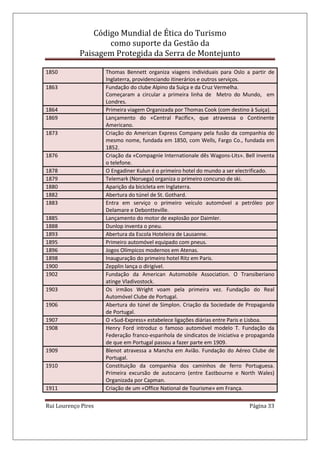 Código Mundial de Ética do Turismo
como suporte da Gestão da
Paisagem Protegida da Serra de Montejunto
Rui Lourenço Pires Página 33
1850 Thomas Bennett organiza viagens individuais para Oslo a partir de
Inglaterra, providenciando itinerários e outros serviços.
1863 Fundação do clube Alpino da Suíça e da Cruz Vermelha.
Começaram a circular a primeira linha de Metro do Mundo, em
Londres.
1864 Primeira viagem Organizada por Thomas Cook (com destino à Suiça).
1869 Lançamento do «Central Pacific», que atravessa o Continente
Americano.
1873 Criação do American Express Company pela fusão da companhia do
mesmo nome, fundada em 1850, com Wells, Fargo Co., fundada em
1852.
1876 Criação da «Compagnie Internationale dês Wagons-Lits». Bell inventa
o telefone.
1878 O Engadiner Kulun é o primeiro hotel do mundo a ser electrificado.
1879 Telemark (Noruega) organiza o primeiro concurso de ski.
1880 Aparição da bicicleta em Inglaterra.
1882 Abertura do túnel de St. Gothard.
1883 Entra em serviço o primeiro veículo automóvel a petróleo por
Delamare e Debontteville.
1885 Lançamento do motor de explosão por Daimler.
1888 Dunlop inventa o pneu.
1893 Abertura da Escola Hoteleira de Lausanne.
1895 Primeiro automóvel equipado com pneus.
1896 Jogos Olímpicos modernos em Atenas.
1898 Inauguração do primeiro hotel Ritz em Paris.
1900 Zepplin lança o dirigível.
1902 Fundação da American Automobile Association. O Transiberiano
atinge Vladivostock.
1903 Os irmãos Wright voam pela primeira vez. Fundação do Real
Automóvel Clube de Portugal.
1906 Abertura do túnel de Simplon. Criação da Sociedade de Propaganda
de Portugal.
1907 O «Sud-Express» estabelece ligações diárias entre Paris e Lisboa.
1908 Henry Ford introduz o famoso automóvel modelo T. Fundação da
Federação franco-espanhola de sindicatos de iniciativa e propaganda
de que em Portugal passou a fazer parte em 1909.
1909 Blenot atravessa a Mancha em Avião. Fundação do Aéreo Clube de
Portugal.
1910 Constituição da companhia dos caminhos de ferro Portuguesa.
Primeira excursão de autocarro (entre Eastbourne e North Wales)
Organizada por Capman.
1911 Criação de um «Office National de Tourisme» em França.
 