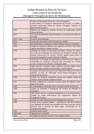Código Mundial de Ética do Turismo
como suporte da Gestão da
Paisagem Protegida da Serra de Montejunto
Rui Lourenço Pires Página 34
Criação da Organização Oficial do Turismo portuguesa.
Lisboa acolhe o IV Congresso Internacional de Turismo, e é criada a
primeira organização Oficial do Turismo Português, integrada no
Ministério de Fomento.
1912 Abertura da estação de caminho de ferro do Jungfraujoch (3.454
metros de altura.
1914 Concessão de facilidades governamentais à construção de hotéis em
Portugal.
1914 – 1918 Primeira Guerra Mundial.
1915 Construção do primeiro avião inteiramente metálico.
1917 Revolução Russa. Fundação do «Office National Suisse du Tourisme».
1918 Criação da Deutsche Lufthansa que organiza a primeira linha aérea
regular entre Berlim, Leipzig e weimar.
1919 Intalação em Généve da sociedade das Nações. Criação, em França,
da União das Federações dos Sindicatos de Iniciativa. Fundação da
Aliança Internacional do Turismo. Primeira ligação postal aérea e
serviço de passageiros na linha Dudendorf-Généve.
1921 Instituição, em Portugal, da organização turística local: são criadas as
«Comissões de Iniciativa» sucessoras das «Comissões de Turismo
Locais» criadas no ano anterior. Fundação da KLM.
1922 Gago Coutinho e Sacadura Cabral realizam a primeira viagem aérea
entre a Europa e a América do Sul (Lisboa - Rio de Janeiro)
1925 Fundação da União Internacional dos Organismos Oficiais de Turismo
(UIOOT) na base da Federação Franco-hispano-Portuguesa dos
organismos do turismo.
1926 Criação das primeiras companhias aéreas dos Estados Unidos da
América: Varney Airlines e Western Airlines.
1927 Charles Lindberg faz a primeira travessia aérea do Atlântico entre
Nova York e Paris.
1929 A 12 de Outubro, Convenção sobre o transporte aéreo de Varsóvia.
1930 Criação da Comissão e Propaganda do Turismo de Portugal no
Estrangeiro.
1934 Nelly Diener torna-se a primeira hospedeira de ar da Europa (Suiça).
Criação da União Internacional dos Organismos Oficiais de
Propaganda Turística.
1935 Criação da União Internacional dos «Auberges de Jeunesse».
1936 França, dá-se a grande viragem – o governo de Léon Blum elabora
uma legislação de trabalho que estabelece 40 horas semanais e numa
primeira fase 2 semanas de férias pagas. Constituição da Air
Transport Association.
1937 Primeiro turbo-reactor.
1939-1945 Segunda Guerra Mundial.
1944 Fundação da American Society of Travel Agents (ASTA).
 