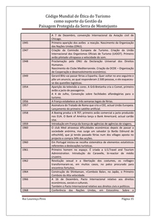 Código Mundial de Ética do Turismo
como suporte da Gestão da
Paisagem Protegida da Serra de Montejunto
Rui Lourenço Pires Página 35
A 7 de Dezembro, convenção Internacional da Aviação civil de
Chicago.
1945 Primeira aparição dos aviões a reacção. Nascimento da Organização
das Nações Unidas (ONU).
1947 Criação da Comissão Europeia de Turismo. Criação da União
Internacional dos Organismos Oficiais de Turismo (UIOOT). Primeiro
avião pilotado ultrapassa a velocidade do som.
1948 Proclamação pela ONU da Declaração Universal dos Direitos
Humanos.
Nascimento do Clube Mediterrannée. Criação da OCDE – Organização
de Cooperação e desenvolvimento económico.
1949 Gerard Blitz vai passar férias a Espanha. Quer voltar no ano seguinte e
põe um anuncio, ao qual responderam 2.500 pessoas, e ele esqueceu-
se das questões logísticas.
1954 Aparição da televisão a cores. A Grã-Bretanha cria o Comet, primeiro
avião a jacto de passageiros.
A 4 de Julho, Convenção sobre facilidades alfandegárias para o
turismo.
1956 A França estabelece as três semanas legais de férias.
1957 Assinatura do Tratado de Roma que cria a CEE, actual União Europeia.
Lançamento do primeiro satélite artificial.
1958 A Boeing produz o B 707, primeiro avião comercial a jacto produzido
nos EUA. O Bank of América lança o Bank Americard, actual cartão
visa.
1959 Introdução em França da licença de agências de agências de viagens.
1960 O club Med atravessa dificuldades económicas depois de passar a
sociedade anónima, mas surge um salvador (o Barão Edmund de
othschild), que já tendo passado férias num dos villages aposta no
projecto e compra 34% das acções.
1960 Em Portugal iniciou-se recolha sistemática de elementos estatísticos
referentes a deslocações turísticas.
1961 Primeiro homem no espaço. É criada a U.S.Travel and Tourism
Administration. Introdução do Caravelle, bi-reactor de médio
cruzeiro.
1962 Revolução sexual e a libertação dos costumes, os «village»
transformaram-se, em muitos casos, no palco procurado para
encontros fortuitos.
1964 Construção do Shinkansan, «Comboio Bala», no Japão, o Primeiro
Comboio da Alta velocidade.
1966 A 16 de Dezembro, Pacto Internacional relativo aos direitos
económicos, sociais e culturais.
Também o Pacto Internacional relativo aos direitos civis e políticos.
1968 Conferência das Nações Unidas, em Estocolmo. Sobre a
 