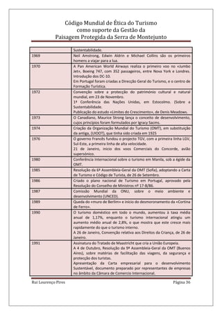 Código Mundial de Ética do Turismo
como suporte da Gestão da
Paisagem Protegida da Serra de Montejunto
Rui Lourenço Pires Página 36
Sustentabilidade.
1969 Neil Amstrong, Edwin Aldrin e Michael Collins são os primeiros
homens a viajar para a lua.
1970 A Pan American World Airways realiza o primeiro voo no «Jumbo
Jet», Boeing 747, com 352 passageiros, entre Nova York e Londres.
Introdução dos DC-10.
Em Portugal foram criadas a Direcção Geral do Turismo, e o centro de
Formação Turística.
1972 Convenção sobre a protecção do património cultural e natural
mundial, em 23 de Novembro.
1ª Conferência das Nações Unidas, em Estocolmo. (Sobre a
Sustentabilidade.
Publicação do estudo «Limites do Crescimento», de Denis Meadows.
1973 O Canadiano, Maurice Strong lança o conceito de desenvolvimento,
cujos princípios foram formulados por Igracy Sacms.
1974 Criação da Organização Mundial do Turismo (OMT), em substituição
da antiga, (UIOOT), que tinha sido criada em 1925
1976 O governo Francês fundou o projecto TGV, com a primeira linha LGV,
Sul-Este, a primeira linha de alta velocidade.
21 de Janeiro, inicio dos voos Comerciais do Concorde, avião
supersónico.
1980 Conferência Internacional sobre o turismo em Manila, sob a égide da
OMT.
1985 Resolução da 6ª Assembleia-Geral da OMT (Sofia), adoptando a Carta
de Turismo e Código de Turista, de 26 de Setembro.
1986 Criado o plano nacional de Turismo em Portugal, aprovado pela
Resolução do Conselho de Ministros nº 17-B/86.
1987 Comissão Mundial da ONU, sobre o meio ambiente e
desenvolvimento (UNCED).
1989 Queda do «muro de Berlim» e início do desmoronamento da «Cortina
de Ferro».
1990 O turismo doméstico em todo o mundo, aumentou à taxa média
anual de 1,17%, enquanto o turismo internacional atingiu um
aumento médio anual de 2,8%, o que mostra que este cresce mais
rapidamente do que o turismo interno.
A 26 de Janeiro, Convenção relativa aos Direitos da Criança, de 26 de
Janeiro.
1991 Assinatura do Tratado de Maastricht que cria a União Europeia.
A 4 de Outubro, Resolução da 9ª Assembleia-Geral da OMT (Buenos
Aires), sobre matérias de facilitação das viagens, da segurança e
protecção dos turistas.
Apresentação da Carta empresarial para o desenvolvimento
Sustentável, documento preparado por representantes de empresas
no âmbito da Câmara de Comercio Internacional.
 
