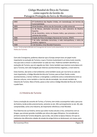 Código Mundial de Ética do Turismo
como suporte da Gestão da
Paisagem Protegida da Serra de Montejunto
Rui Lourenço Pires Página 38
2002 3ª Conferência das Nações Unidas, em Joanesburgo, em termos da
Sustentabilidade.
2003 24 de Outubro, ultimo voo do Concorde, o avião comercial.
2004 11 de Março, atentados terroristas na rede rodoviária de Madrid,
Espanha.
26 de Dezembro, sismo no Oceano Indico, que provocou a morte a
centenas de turistas.
2006 Criação do Plano Estratégico Nacional de Turismo. (PENT)
2005 7 de Julho, atentados terroristas, á rede metropolitana, e viária de
Londres, Inglaterra.
2008 1 de Outubro, Crise Mundial Financeira.
Fonte: Fonte própria (Através do Cronograma de Lícinio Cunha desenvolveu no seu Livro Economia e
Política do Turismo)
Com este Cronograma, podemos observar que a Europa sempre teve um papel muito
importante na evolução do Turismo, e que o Turismo Sustentável é um tema muito recente,
mas que está a crescer e a desenvolver-se cada vez mais. Podemos também identificar as
evoluções do Turismo, que em seguida vou falar. Como também que vivemos numa época em
que o Turismo, tem sido fustigado por diversos acontecimentos negativos, a nível externo.
Estes Eventos, são tanto a nível ambiental, como também social, por isso torna-se cada vez
mais importante, o Código Mundial de ética do Turismo, para se fazer frente a estes
acontecimentos, e tentar melhorar a nível global, o ambiente como o entendimento entre as
diversas culturas, como também o nível de vida da sociedade. Isto através também da
Industria do Turismo. Mais á frente, passo a citar como o Código Mundial de Ética do Turismo
o pode fazer.
2.2 História do Turismo
Como a evolução do conceito de Turista, o Turismo, tem vindo a acompanhar todo o percurso
da história, tendo já dito anteriormente, somente no séc. XIX e principalmente no séc. XX, sido
compreendido, como uma Industria, de importante referência a nível Mundial.
Para falarmos da sua história, temos que voltar muitos séculos a trás, comecemos com os
Gregos, que atraiam grandes multidões por altura dos jogos Olímpicos. Foi considerado o
primeiro evento de Turismo desporto, que se deu, isto ainda na época Clássica. Em que os
habitantes das diferentes cidades de estado da antiga Grécia se deslocavam, em massa, para
 