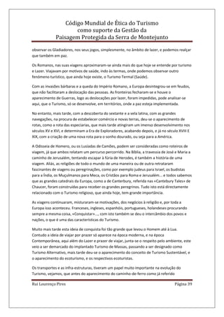 Código Mundial de Ética do Turismo
como suporte da Gestão da
Paisagem Protegida da Serra de Montejunto
Rui Lourenço Pires Página 39
observar os Gladiadores, nos seus jogos, simplesmente, no âmbito de lazer, e podemos realçar
que também em paz.
Os Romanos, nas suas viagens aproximaram-se ainda mais do que hoje se entende por turismo
e Lazer. Viajavam por motivos de saúde, indo às termas, onde podemos observar outro
fenómeno turístico, que ainda hoje existe, o Turismo Termal (Saúde).
Com as invasões bárbaras e a queda do Império Romano, a Europa desintegrou-se em feudos,
que não facilitaram a deslocação das pessoas. As fronteiras fecharam-se e houve o
aparecimento de Guerras, logo as deslocações por lazer, foram impedidas, pode analisar-se
aqui, que o Turismo, só se desenvolve, em territórios, onde a paz esteja implementada.
No entanto, mais tarde, com a descoberta do sextante e a vela latina, com as grandes
navegações, na procura de estabelecer comércio e novas terras, deu-se o aparecimento de
rotas, como a rota das especiarias, que mais tarde atingiram um imenso desenvolvimento nos
séculos XV e XVI, e determinam a Era de Exploradores, acabando depois, e já no século XVIII E
XIX, com a criação de uma nova rota para o sonho dourado, ou seja para a América.
A Odisseia de Homero, ou os Lusíadas de Camões, podem ser consideradas como roteiros de
viagem, já que ambos relatam um percurso percorrido. Na Bíblia, a travessia de José e Maria a
caminho de Jerusalém, tentando escapar à fúria de Herodes, é também a história de uma
viagem. Aliás, as religiões de todo o mundo de uma maneira ou de outra retrataram
fascinantes de viagens ou peregrinações, como por exemplo judeus para Israel, os budistas
para a Índia, os Muçulmanos para Meca, os Cristãos para Roma e Jerusalém... e todos sabemos
que as grandes catedrais da Europa, como a de Canterbury, referida nas «Cantebury Tales» de
Chaucer, foram construídas para receber os grandes peregrinos. Tudo isto está directamente
relacionado com o Turismo religioso, que ainda hoje, tem grande importância.
As viagens continuaram, misturaram-se motivações, dos negócios à religião e, por toda a
Europa isso aconteceu. Franceses, ingleses, espanhóis, portugueses, holandeses procurando
sempre a mesma coisa, «Conquistar»..., com isto também se deu o intercâmbio dos povos e
nações, o que é uma das características do Turismo.
Muito mais tarde esta ideia de conquista foi tão grande que levou o Homem até à Lua.
Contudo a ideia de viajar por prazer só aparece na época moderna, e na época
Contemporânea, aqui além do Lazer e prazer de viajar, junta-se o respeito pelo ambiente, este
veio a ser demarcado do implantado Turismo de Massas, passando a ser designado como
Turismo Alternativo, mais tarde deu-se o aparecimento do conceito de Turismo Sustentável, e
o aparecimento do ecoturismo, e os respectivos ecoturistas.
Os transportes e as infra-estruturas, tiveram um papel muito importante na evolução do
Turismo, vejamos, que antes do aparecimento do caminho-de-ferro como já referido
 