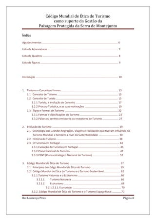 Código Mundial de Ética do Turismo
como suporte da Gestão da
Paisagem Protegida da Serra de Montejunto
Rui Lourenço Pires Página 4
Índice
Agradecimentos ........................................................................................................ 6
Lista de Abreviaturas ................................................................................................. 7
Lista de Quadros ........................................................................................................ 8
Lista de figuras ........................................................................................................... 9
Introdução ................................................................................................................. 10
1. Turismo – Conceito e formas .............................................................................. 13
1.1. Conceito de Turismo ................................................................................... 13
1.2. Conceito de Turista ..................................................................................... 15
1.2.1.Turista, a evolução do Conceito .......................................................... 17
1.2.2.Procura Turística, e as suas motivações .............................................. 19
1.3. Tipos e Formas de Turismo ......................................................................... 22
1.3.1.Formas e classificações do Turismo ..................................................... 22
1.3.2.Países ou centros emissores ou receptores de Turismo ...................... 27
2. Evolução do Turismo ............................................................................................ 29
2.1. Cronologia das Grandes Migrações, Viagens e realizações que tiveram influência no
Turismo Mundial, e também a nível da Sustentabilidade ............................ 30
2.2. História do Turismo ...................................................................................... 38
2.3. O Turismo em Portugal ................................................................................. 44
2.3.1.Evolução do Turismo em Portugal ......................................................... 45
2.3.2.Plano Nacional de Turismo .................................................................... 47
2.3.3.PENT (Plano estratégico Nacional do Turismo) ..................................... 52
3. Código Mundial de Ética do Turismo ..................................................................... 57
3.1. Princípios do código Mundial de Ética do Turismo ........................................ 59
3.2. Código Mundial de Ética do Turismo e o Turismo Sustentável ...................... 62
3.2.1.Turismo Natureza e o Ecoturismo ...........................................................66
3.2.1.1. Turismo Natureza ................................................................... 66
3.2.1.2. Ecoturismo .............................................................................. 68
3.2.1.2.1.1.Ecoturistas .................................................................. 70
3.2.2. Código Mundial de Ética do Turismo e o Turismo Espaço Rural ............ 70
 