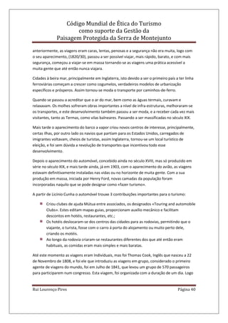 Código Mundial de Ética do Turismo
como suporte da Gestão da
Paisagem Protegida da Serra de Montejunto
Rui Lourenço Pires Página 40
anteriormente, as viagens eram caras, lentas, penosas e a segurança não era muita, logo com
o seu aparecimento, (1820/30), passou a ser possível viajar, mais rápido, barato, e com mais
segurança, começou a viajar-se em massa tornando-se as viagens uma prática acessível a
muita gente que até então nunca viajara.
Cidades à beira mar, principalmente em Inglaterra, isto devido a ser o primeiro país a ter linha
ferroviárias começam a crescer como cogumelos, verdadeiros modelos de urbanização
específicos e prósperos. Assim tornou-se moda o transporte por caminhos-de-ferro.
Quando se passou a acreditar que o ar do mar, bem como as águas termais, curavam e
relaxavam. Os molhes sofreram obras importantes a nível de infra-estruturas, melhoraram-se
os transportes, e este desenvolvimento também passou a ser moda, e a receber cada vez mais
visitantes, tanto as Termas, como vilas balneares. Passando a ser massificadas no século XIX.
Mais tarde o aparecimento do barco a vapor criou novos centros de interesse, principalmente,
certas ilhas, por outro lado os navios que partiam para os Estados Unidos, carregados de
imigrantes voltavam, cheios de turistas, assim Inglaterra, tornou-se um local turístico de
eleição, e foi sem dúvida a revolução de transportes que incentivou todo esse
desenvolvimento.
Depois o aparecimento do automóvel, concebido ainda no século XVIII, mas só produzido em
série no século XIX, e mais tarde ainda, já em 1903, com o aparecimento do avião, as viagens
estavam definitivamente instaladas nas vidas ou no horizonte de muita gente. Com a sua
produção em massa, iniciada por Henry Ford, novas camadas da população foram
incorporadas naquilo que se pode designar como «fazer turismo».
A partir de Licínio Cunha o automóvel trouxe 3 contribuições importantes para o turismo:
Criou clubes de ajuda Mútua entre associados, os designados «Touring and automobile
Clubs». Estes editam mapas guias, proporcionam auxílio mecânico e facilitam
descontos em hotéis, restaurantes, etc.;
Os hotéis deslocaram-se dos centros das cidades para as rodovias, permitindo que o
viajante, o turista, fosse com o carro á porta do alojamento ou muito perto dele,
criando os motéis.
Ao longo da rodovia criaram-se restaurantes diferentes dos que até então eram
habituais, as comidas eram mais simples e mais baratas.
Até este momento as viagens eram Individuais, mas foi Thomas Cook, Inglês que nasceu a 22
de Novembro de 1808, e foi ele que introduziu as viagens em grupo, considerado o primeiro
agente de viagens do mundo, foi em Julho de 1841, que levou um grupo de 570 passageiros
para participarem num congresso. Esta viagem, foi organizada com a duração de um dia. Logo
 